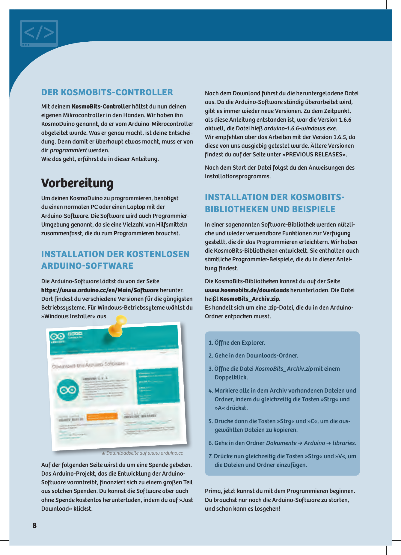 ▲Downloadseite auf www.arduino.ccVorbereitungUm deinen KosmoDuino zu programmieren, benötigst  du einen normalen PC oder einen Laptop mit der  Arduino-Software. Die Software wird auch Programmier-Umgebung genannt, da sie eine Vielzahl von Hilfsmitteln zusammenfasst, die du zum Programmieren brauchst. INSTALLATION DER KOSTENLOSEN ARDUINOSOFTWAREDie Arduino-Software lädtst du von der Seite  https://www.arduino.cc/en/Main/Software herunter.  Dort findest du verschiedene Versionen für die gängigsten Betriebssysteme. Für Windows-Betriebssyteme wählst du »Windows Installer« aus.Nach dem Download führst du die heruntergeladene Datei aus. Da die Arduino-Software ständig überarbeitet wird, gibt es immer wieder neue Versionen. Zu dem Zeitpunkt, als diese Anleitung entstanden ist, war die Version 1.6.6 aktuell, die Datei hieß arduino-1.6.6-windows.exe.  Wir empfehlen aber das Arbeiten mit der Version 1.6.5, da diese von uns ausgiebig getestet wurde. Ältere Versionen findest du auf der Seite unter »PREVIOUS RELEASES«.Nach dem Start der Datei folgst du den Anweisungen des Installationsprogramms.INSTALLATION DER KOSMOBITS BIBLIOTHEKEN UND BEISPIELEIn einer sogenannten Software-Bibliothek werden nützli-che und wieder verwendbare Funktionen zur Verfügung gestellt, die dir das Programmieren erleichtern. Wir haben die KosmoBits-Bibliotheken entwickelt. Sie enthalten auch sämtliche Programmier-Beispiele, die du in dieser Anlei-tung findest.Die KosmoBits-Bibliotheken kannst du auf der Seite   www.kosmobits.de/downloads herunterladen. Die Datei heißt KosmoBits_Archiv.zip.  Es handelt sich um eine .zip-Datei, die du in den Arduino-Ordner entpacken musst.Auf der folgenden Seite wirst du um eine Spende gebeten. Das Arduino-Projekt, das die Entwicklung der Arduino-Software vorantreibt, finanziert sich zu einem großen Teil aus solchen Spenden. Du kannst die Software aber auch ohne Spende kostenlos herunterladen, indem du auf »Just Download« klickst.1. Öffne den Explorer.2. Gehe in den Downloads-Ordner.3. Öffne die Datei KosmoBits_Archiv.zip mit einem Doppelklick.4. Markiere alle in dem Archiv vorhandenen Dateien und Ordner, indem du gleichzeitig die Tasten »Strg« und »A« drückst.5. Drücke dann die Tasten »Strg« und »C«, um die aus-gewählten Dateien zu kopieren.6. Gehe in den Ordner Dokumente ➜ Arduino ➜ libraries.7. Drücke nun gleichzeitig die Tasten »Strg« und »V«, um die Dateien und Ordner einzufügen.Prima, jetzt kannst du mit dem Programmieren beginnen. Du brauchst nur noch die Arduino-Software zu starten, und schon kann es losgehen!DER KOSMOBITSCONTROLLERMit deinem KosmoBits-Controller hältst du nun deinen  eigenen Mikrocontroller in den Händen. Wir haben ihn  KosmoDuino genannt, da er vom Arduino-Mikrocontroller abgeleitet wurde. Was er genau macht, ist deine Entschei-dung. Denn damit er überhaupt etwas macht, muss er von dir programmiert werden. Wie das geht, erfährst du in dieser Anleitung.