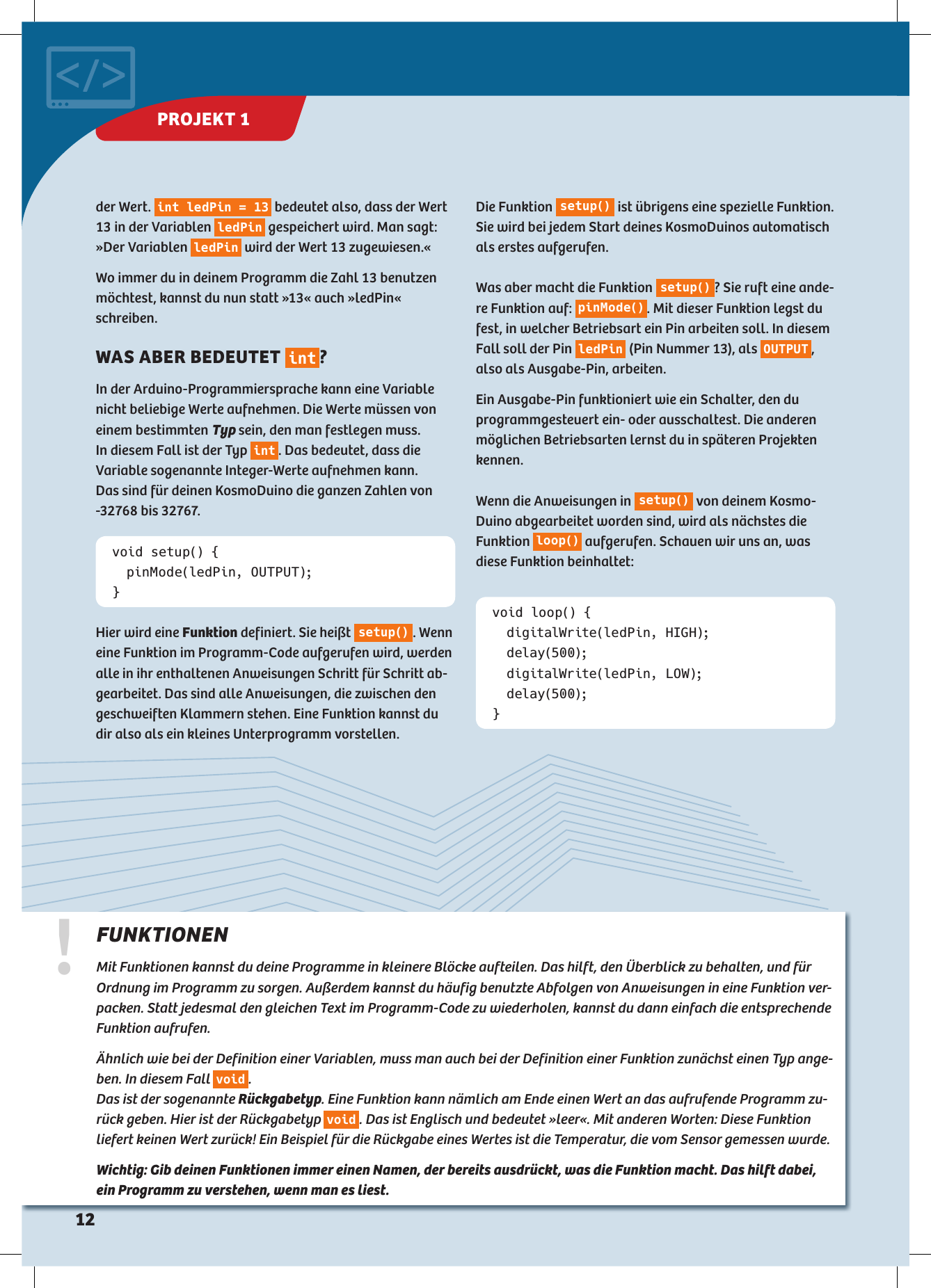void setup() {  pinMode(ledPin, OUTPUT);}void loop() {  digitalWrite(ledPin, HIGH); delay(500);  digitalWrite(ledPin, LOW); delay(500);}Hier wird eine Funktion definiert. Sie heißt s e t u p (). Wenn eine Funktion im Programm-Code aufgerufen wird, werden alle in ihr enthaltenen Anweisungen Schritt für Schritt ab-gearbeitet. Das sind alle Anweisungen, die zwischen den geschweiften Klammern stehen. Eine Funktion kannst du dir also als ein kleines Unterprogramm vorstellen.Die Funktion  s e t u p ()  ist übrigens eine spezielle Funktion. Sie wird bei jedem Start deines KosmoDuinos automatisch als erstes aufgerufen. Was aber macht die Funktion  s e t u p() ? Sie ruft eine ande-re Funktion auf:  p in M o d e() . Mit dieser Funktion legst du fest, in welcher Betriebsart ein Pin arbeiten soll. In diesem Fall soll der Pin  ledPin  (Pin Nummer 13), als  OUTPUT , also als Ausgabe-Pin, arbeiten. Ein Ausgabe-Pin funktioniert wie ein Schalter, den du  programmgesteuert ein- oder ausschaltest. Die anderen möglichen Betriebsarten lernst du in späteren Projekten kennen. Wenn die Anweisungen in  s e t u p ()  von deinem Kosmo-Duino abgearbeitet worden sind, wird als nächstes die Funktion  lo o p ()  aufgerufen. Schauen wir uns an, was diese Funktion beinhaltet:!FUNKTIONEN Mit Funktionen kannst du deine Programme in kleinere Blöcke aufteilen. Das hilft, den Überblick zu behalten, und für Ordnung im Programm zu sorgen. Außerdem kannst du häufig benutzte Abfolgen von Anweisungen in eine Funktion ver-packen. Statt jedesmal den gleichen Text im Programm-Code zu wiederholen, kannst du dann einfach die entsprechende Funktion aufrufen. Ähnlich wie bei der Definition einer Variablen, muss man auch bei der Definition einer Funktion zunächst  einen Typ ange-ben. In diesem Fall  void .  Das ist der sogenannte Rückgabetyp. Eine Funktion kann nämlich am Ende einen Wert an das aufrufende Programm zu-rück geben. Hier ist der Rückgabetyp  void . Das ist Englisch und bedeutet »leer«. Mit anderen Worten: Diese Funktion  liefert keinen Wert zurück! Ein Beispiel für die Rückgabe eines Wertes ist die Temperatur, die vom Sensor gemessen wurde. Wichtig: Gib deinen Funktionen immer einen Namen, der bereits ausdrückt, was die Funktion macht. Das hilft dabei, ein Programm zu verstehen, wenn man es liest.der Wert.  int ledPin = 13  bedeutet also, dass der Wert 13 in der Variablen  ledPin  gespeichert wird. Man sagt: »Der Variablen  ledPin  wird der Wert 13 zugewiesen.« Wo immer du in deinem Programm die Zahl 13 benutzen möchtest, kannst du nun statt »13« auch »ledPin« schreiben.WAS ABER BEDEUTET  int ? In der Arduino-Programmiersprache kann eine Variable nicht beliebige Werte aufnehmen. Die Werte müssen von  einem  bestimmten  Typ sein, den man festlegen muss.  In diesem Fall ist der Typ  int . Das bedeutet, dass die  Variable sogenannte Integer-Werte aufnehmen kann.  Das sind für deinen KosmoDuino die ganzen  Zahlen von -32768 bis 32767.PROJEKT 1