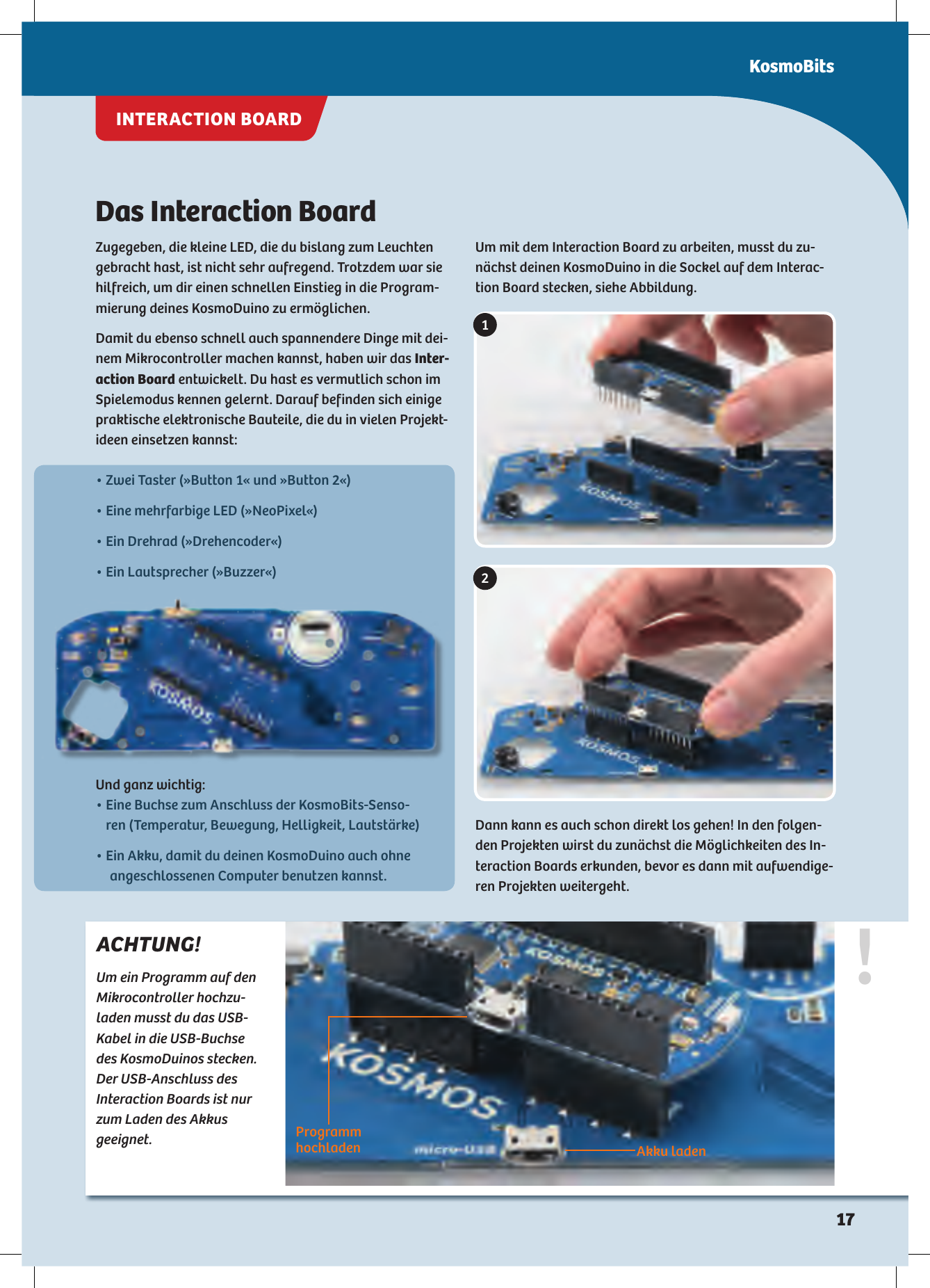 Das Interaction BoardZugegeben, die kleine LED, die du bislang zum Leuchten gebracht hast, ist nicht sehr aufregend. Trotzdem war sie hilfreich, um dir einen schnellen Einstieg in die Program-mierung deines KosmoDuino zu ermöglichen.Damit du ebenso schnell auch spannendere Dinge mit dei-nem Mikrocontroller machen kannst, haben wir das Inter-action Board entwickelt. Du hast es vermutlich schon im Spielemodus kennen gelernt. Darauf befinden sich einige praktische elektronische Bauteile, die du in vielen Projekt-ideen einsetzen kannst:Um mit dem Interaction Board zu arbeiten, musst du zu-nächst deinen KosmoDuino in die Sockel auf dem Interac-tion Board stecken, siehe Abbildung.!ACHTUNG!Um ein Programm auf den Mikrocontroller hochzu-laden musst du das USB-Kabel in die USB-Buchse des KosmoDuinos stecken. Der USB-Anschluss des  Interaction Boards ist nur zum Laden des Akkus geeignet.12Programm hochladen Akku laden• Zwei Taster (»Button 1« und »Button 2«)• Eine mehrfarbige LED (»NeoPixel«)• Ein Drehrad (»Drehencoder«)• Ein Lautsprecher (»Buzzer«)Und ganz wichtig: •  Eine Buchse zum Anschluss der KosmoBits-Senso-ren (Temperatur, Bewegung, Helligkeit, Lautstärke)•  Ein Akku, damit du deinen KosmoDuino auch ohne angeschlossenen Computer benutzen kannst.Dann kann es auch schon direkt los gehen! In den folgen-den Projekten wirst du zunächst die Möglichkeiten des In-teraction Boards erkunden, bevor es dann mit aufwendige-ren Projekten weitergeht.KosmoBitsINTERACTION BOARD