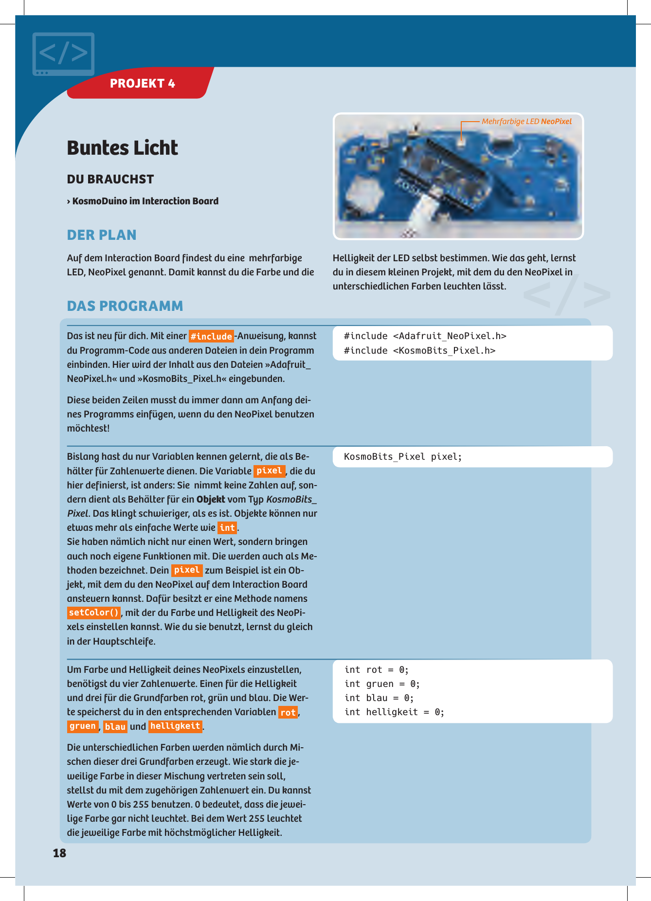 Buntes LichtDU BRAUCHST › KosmoDuino im Interaction BoardDER PLANAuf dem Interaction Board findest du eine  mehrfarbige LED, NeoPixel genannt. Damit kannst du die Farbe und die Bislang hast du nur Variablen kennen gelernt, die als Be-hälter für Zahlenwerte dienen. Die Variable  pixel , die du hier definierst, ist anders: Sie  nimmt keine Zahlen auf, son-dern dient als Behälter für ein Objekt vom Typ KosmoBits_Pixel. Das klingt schwieriger, als es ist. Objekte können nur etwas mehr als einfache Werte wie  int . Sie haben nämlich nicht nur einen Wert, sondern bringen auch noch eigene Funktionen mit. Die werden auch als Me-thoden bezeichnet. Dein  pixel  zum Beispiel ist ein Ob-jekt, mit dem du den NeoPixel auf dem Interaction Board ansteuern kannst. Dafür besitzt er eine Methode namens setColor() , mit der du Farbe und Helligkeit des NeoPi-xels einstellen kannst. Wie du sie benutzt, lernst du gleich in der Hauptschleife.Um Farbe und Helligkeit deines NeoPixels einzustellen, benötigst du vier Zahlenwerte. Einen für die Helligkeit und drei für die Grundfarben rot, grün und blau. Die Wer-te speicherst du in den entsprechenden Variablen  rot , gruen ,  blau  und  helligkeit . Die unterschiedlichen Farben werden nämlich durch Mi-schen dieser drei Grundfarben erzeugt. Wie stark die je-weilige Farbe in dieser Mischung vertreten sein soll, stellst du mit dem zugehörigen Zahlenwert ein. Du kannst Werte von 0 bis 255 benutzen. 0 bedeutet, dass die jewei-lige Farbe gar nicht leuchtet. Bei dem Wert 255 leuchtet die jeweilige Farbe mit höchstmöglicher Helligkeit.KosmoBits_Pixel pixel;#include &lt;Adafruit_NeoPixel.h&gt;#include &lt;KosmoBits_Pixel.h&gt;int rot = 0;int gruen = 0;int blau = 0;int helligkeit = 0;Das ist neu für dich. Mit einer #include-Anweisung, kannst du Programm-Code aus anderen Dateien in dein Programm einbinden. Hier wird der Inhalt aus den Dateien »Adafruit_NeoPixel.h« und »KosmoBits_Pixel.h« eingebunden.Diese beiden Zeilen musst du immer dann am Anfang dei-nes Programms einfügen, wenn du den NeoPixel benutzen möchtest!Mehrfarbige LED NeoPixelDAS PROGRAMMHelligkeit der LED selbst bestimmen. Wie das geht, lernst du in diesem kleinen Projekt, mit dem du den NeoPixel in unterschiedlichen Farben leuchten lässt.&lt;/&gt;PROJEKT 4