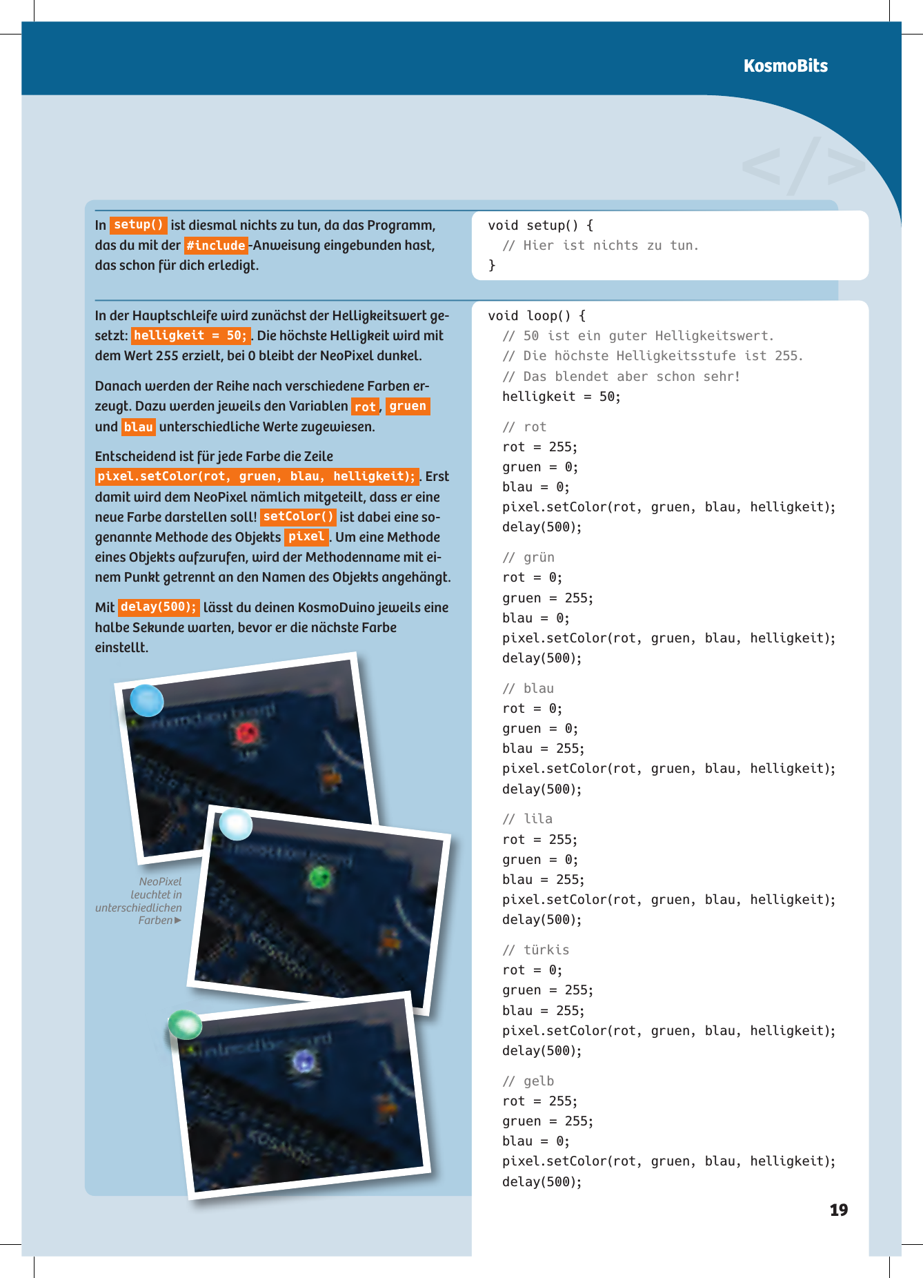 void setup() { // Hier ist nichts zu tun.}void loop() {  // 50 ist ein guter Helligkeitswert.  // Die höchste Helligkeitsstufe ist 255.  // Das blendet aber schon sehr!  helligkeit = 50;  //  r o t  rot = 255;  gruen = 0;  blau = 0;  pixel.setColor(rot, gruen, blau, helligkeit); delay(500);  //  g r ü n  rot = 0;  gruen = 255;  blau = 0;  pixel.setColor(rot, gruen, blau, helligkeit); delay(500);  // blau  rot = 0;  gruen = 0;  blau = 255;  pixel.setColor(rot, gruen, blau, helligkeit); delay(500);  // lila  rot = 255;  gruen = 0;  blau = 255;  pixel.setColor(rot, gruen, blau, helligkeit); delay(500);  //  t ür k i s  rot = 0;  gruen = 255;  blau = 255;  pixel.setColor(rot, gruen, blau, helligkeit); delay(500);  //  g elb  rot = 255;  gruen = 255;  blau = 0;  pixel.setColor(rot, gruen, blau, helligkeit); delay(500);&lt;/&gt;In  s e t u p ()  ist diesmal nichts zu tun, da das Programm, das du mit der  #include -Anweisung eingebunden hast, das schon für dich erledigt.In der Hauptschleife wird zunächst der Helligkeitswert ge-setzt:  helligkeit = 50; . Die höchste Helligkeit wird mit dem Wert 255 erzielt, bei 0 bleibt der NeoPixel dunkel. Danach werden der Reihe nach verschiedene Farben er-zeugt. Dazu werden jeweils den Variablen  rot ,  gruen  und  blau  unterschiedliche Werte zugewiesen. Entscheidend ist für jede Farbe die Zeile pixel.setColor(rot, gruen, blau, helligkeit); . Erst damit wird dem NeoPixel nämlich mitgeteilt, dass er eine neue Farbe darstellen soll!  setColor()  ist dabei eine so-genannte Methode des Objekts  pixel . Um eine Methode eines Objekts aufzurufen, wird der Methodenname mit ei-nem Punkt getrennt an den Namen des Objekts angehängt. Mit  delay(500);  lässt du deinen KosmoDuino jeweils eine halbe Sekunde warten, bevor er die nächste Farbe einstellt.NeoPixel  leuchtet in  unterschiedlichen Farben▶KosmoBits