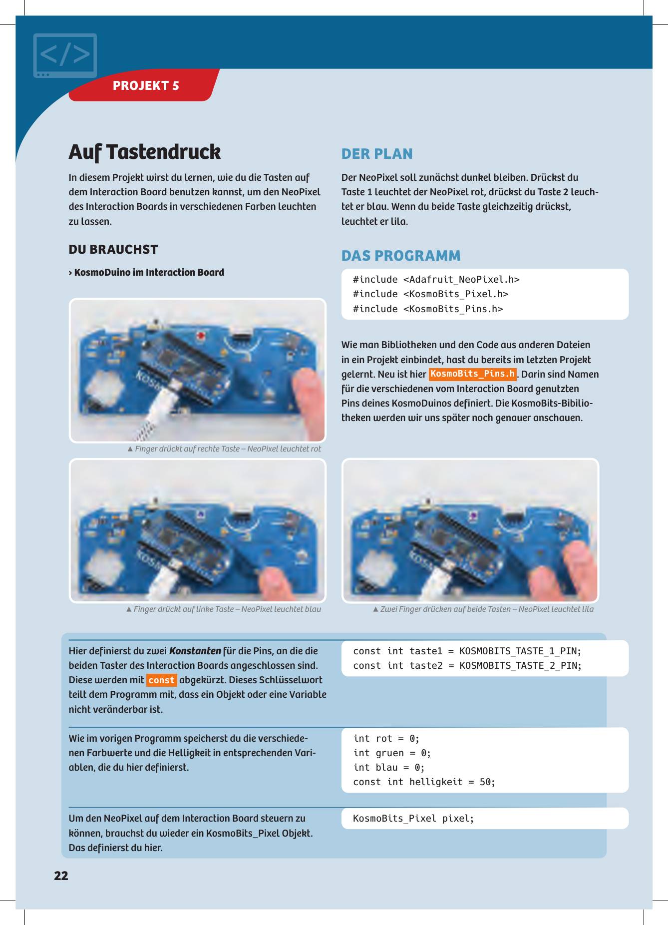 Auf TastendruckIn diesem Projekt wirst du lernen, wie du die Tasten auf dem Interaction Board benutzen kannst, um den NeoPixel des Interaction Boards in verschiedenen Farben leuchten zu lassen. DU BRAUCHST › KosmoDuino im Interaction Board #include &lt;Adafruit_NeoPixel.h&gt;#include &lt;KosmoBits_Pixel.h&gt;#include &lt;KosmoBits_Pins.h&gt;Hier definierst du zwei Konstanten für die Pins, an die die beiden Taster des Interaction Boards angeschlossen sind. Diese werden mit  const  abgekürzt. Dieses Schlüsselwort teilt dem Programm mit, dass ein Objekt oder eine Variable nicht veränderbar ist.Wie im vorigen Programm speicherst du die verschiede-nen Farbwerte und die Helligkeit in entsprechenden Vari-ablen, die du hier definierst.Um den NeoPixel auf dem Interaction Board steuern zu können, brauchst du wieder ein KosmoBits_Pixel Objekt. Das definierst du hier.const int taste1 = KOSMOBITS_TASTE_1_PIN;const int taste2 = KOSMOBITS_TASTE_2_PIN;int rot = 0;int gruen = 0;int blau = 0;const int helligkeit = 50;KosmoBits_Pixel pixel;DER PLANDer NeoPixel soll zunächst dunkel bleiben. Drückst du  Taste 1 leuchtet der NeoPixel rot, drückst du Taste 2 leuch-tet er blau. Wenn du beide Taste gleichzeitig drückst, leuchtet er lila.DAS PROGRAMMWie man Bibliotheken und den Code aus anderen Dateien in ein Projekt einbindet, hast du bereits im letzten Projekt gelernt. Neu ist hier KosmoBits_Pins.h. Darin sind Namen für die verschiedenen vom Interaction Board genutzten Pins deines KosmoDuinos definiert. Die KosmoBits-Bibilio-theken werden wir uns später noch genauer anschauen.▲Finger drückt auf rechte Taste – NeoPixel leuchtet rot▲Finger drückt auf linke Taste – NeoPixel leuchtet blau ▲Zwei Finger drücken auf beide Tasten – NeoPixel leuchtet lilaPROJEKT 5