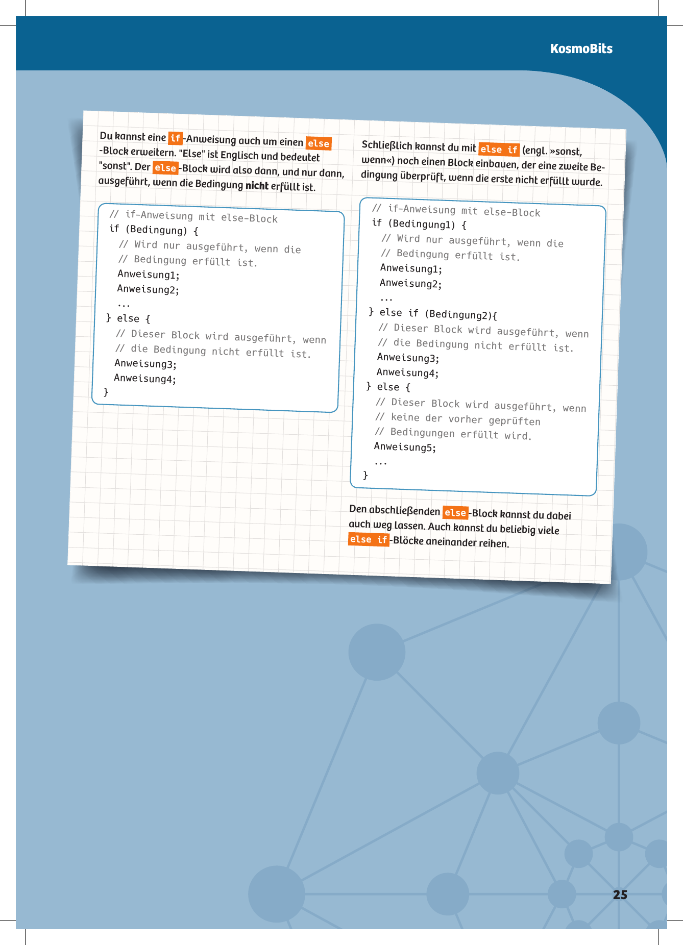 Du kannst eine if-Anweisung auch um einen else-Block erweitern. &quot;Else&quot; ist Englisch und bedeutet &quot;sonst&quot;. Der else-Block wird also dann, und nur dann, ausgeführt, wenn die Bedingung nicht erfüllt ist.// if-Anweisung mit else-Blockif (Bedingung) { // Wird nur ausgeführt, wenn die   // Bedingung erfüllt ist. Anweisung1; Anweisung2; ...} else { // Dieser Block wird ausgeführt, wenn   // die Bedingung nicht erfüllt ist. Anweisung3; Anweisung4;}Schließlich kannst du mit else if (engl. »sonst, wenn«) noch einen Block einbauen, der eine zweite Be-dingung überprüft, wenn die erste nicht erfüllt wurde.// if-Anweisung mit else-Blockif (Bedingung1) { // Wird nur ausgeführt, wenn die   // Bedingung erfüllt ist. Anweisung1; Anweisung2; ...} else if (Bedingung2){ // Dieser Block wird ausgeführt, wenn   // die Bedingung nicht erfüllt ist. Anweisung3; Anweisung4;} else { // Dieser Block wird ausgeführt, wenn  // keine der vorher geprüften // Bedingungen erfüllt wird. Anweisung5; ...}Den abschließenden else-Block kannst du dabei auch weg lassen. Auch kannst du beliebig viele else if-Blöcke aneinander reihen.KosmoBits