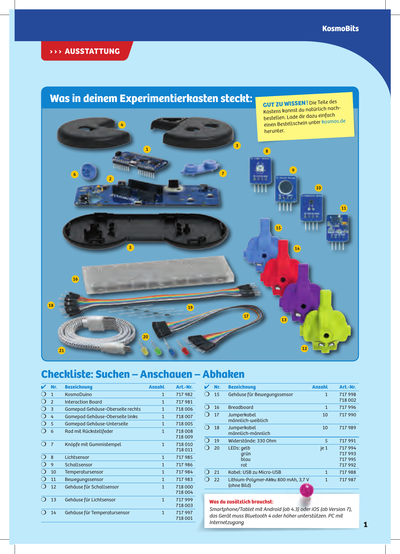 Was in deinem Experimentierkasten steckt:Checkliste: Suchen – Anschauen – Abhaken       Nr.   Bezeichnung   Anzahl   Art.-Nr.  1  KosmoDuino  1  717 982  2  Interaction Board  1  717 981  3  Gamepad Gehäuse-Oberseite rechts  1  718 006  4  Gamepad Gehäuse-Oberseite links  1  718 007  5  Gamepad Gehäuse-Unterseite  1  718 005  6  Rad mit Rückstellfeder  1  718 008         718 009  7  Knöpfe mit Gummistempel  1  718 010         718 011  8  Lichtsensor  1  717 985  9  Schallsensor  1  717 986  10  Temperatursensor  1  717 984  11  Bewegungssensor  1  717 983  12  Gehäuse für Schallsensor  1  718 000         718 004  13  Gehäuse für Lichtsensor  1  717 999         718 003  14  Gehäuse für Temperatursensor  1  717 997         718 001       Nr.   Bezeichnung   Anzahl   Art.-Nr.  15  Gehäuse für Bewegungssensor  1  717 998         718 002  16  Breadboard  1  717 996  17  Jumperkabel  10  717 990    männlich-weiblich  18  Jumperkabel  10  717 989    männlich-männlich  19  Widerstände: 330 Ohm  5  717 991  20  LEDs:  gelb  je 1  717 994 grün    717 993 blau    717 995 rot    717 992  21  Kabel: USB zu Micro-USB  1  717 988  22  Lithium-Polymer-Akku 800 mAh, 3,7 V  1  717 987     (ohne Bild)Was du zusätzlich brauchst: Smartphone/Tablet mit Android (ab 4.3) oder iOS (ab Version 7),  das Gerät muss Bluetooth 4 oder höher unterstützen. PC mit Internetzugang106111582149137171618 192021 125413GUT ZU WISSEN ! Die Teile des Kastens kannst du natürlich nach-bestellen. Lade dir dazu einfach  einen Bestellschein unter kosmos.de herunter.KosmoBits› › ›  AUSSTATTUNG