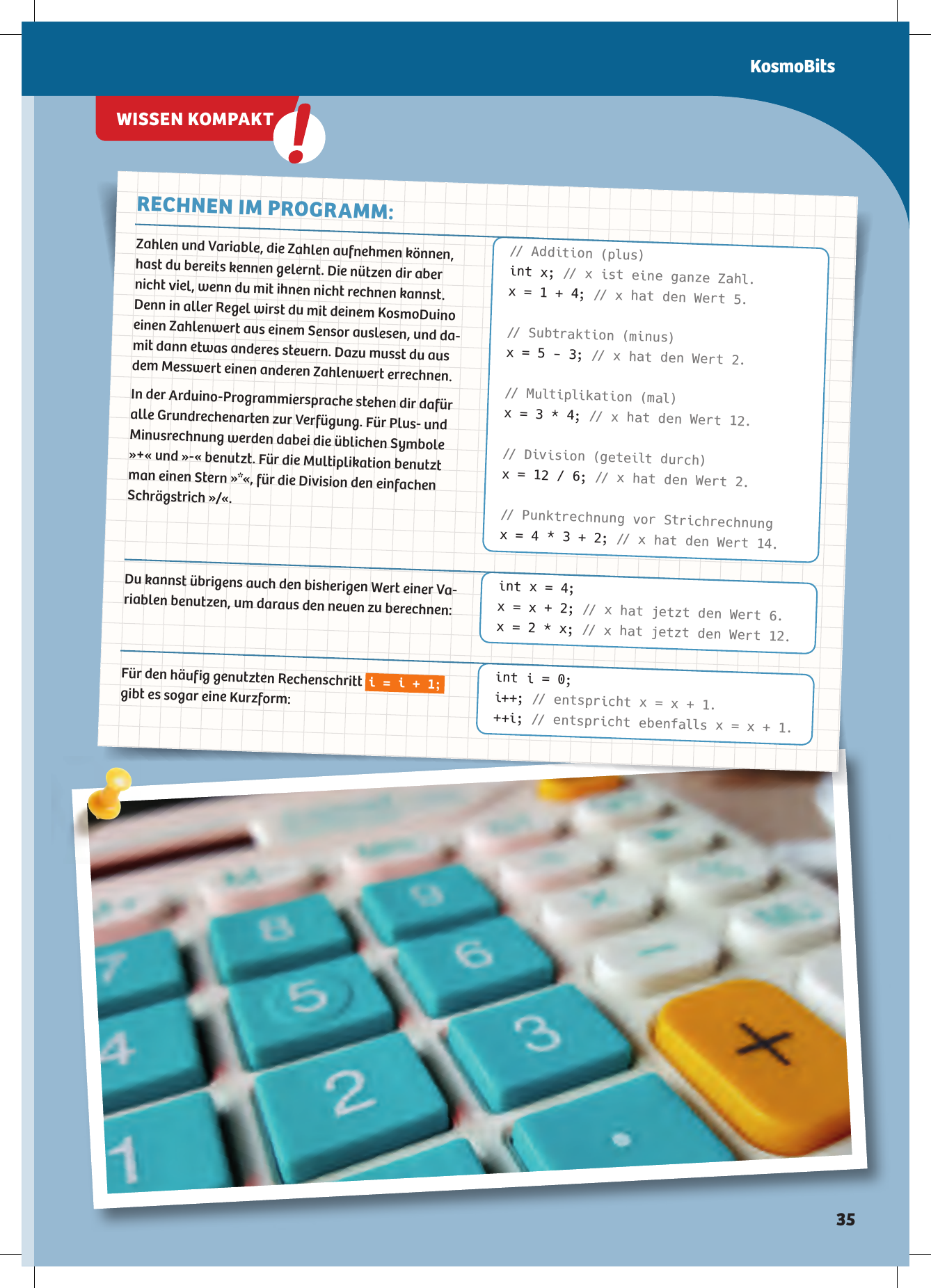 Zahlen und Variable, die Zahlen aufnehmen können, hast du bereits kennen gelernt. Die nützen dir aber nicht viel, wenn du mit ihnen nicht rechnen kannst. Denn in aller Regel wirst du mit deinem KosmoDuino einen Zahlenwert aus einem Sensor auslesen, und da-mit dann etwas anderes steuern. Dazu musst du aus dem Messwert einen anderen Zahlenwert errechnen. In der Arduino-Programmiersprache stehen dir dafür alle Grundrechenarten zur Verfügung. Für Plus- und Minusrechnung werden dabei die üblichen Symbole »+« und »-« benutzt. Für die Multiplikation benutzt man einen Stern »*«, für die Division den einfachen Schrägstrich »/«.Du kannst übrigens auch den bisherigen Wert einer Va-riablen benutzen, um daraus den neuen zu berechnen:Für den häufig genutzten Rechenschritt i = i + 1; gibt es sogar eine Kurzform:RECHNEN IM PROGRAMM:// Addition (plus)int x; // x ist eine ganze Zahl.x = 1 + 4; // x hat den Wert 5.// Subtraktion (minus)x = 5 - 3; // x hat den Wert 2.// M ultiplikation (mal)x = 3 * 4; // x hat den Wert 12.// Division (geteilt durch)x = 12 / 6; // x hat den Wert 2.// Punktrechnung vor Strichrechnungx = 4 * 3 + 2; // x hat den Wert 14.int x = 4;x = x + 2; // x hat jetzt den Wert 6.x = 2 * x; // x hat jetzt den Wert 12.int i = 0;i++; // entspricht x = x + 1.++i; // entspricht ebenfalls x = x + 1.WISSEN KOMPAKTKosmoBits