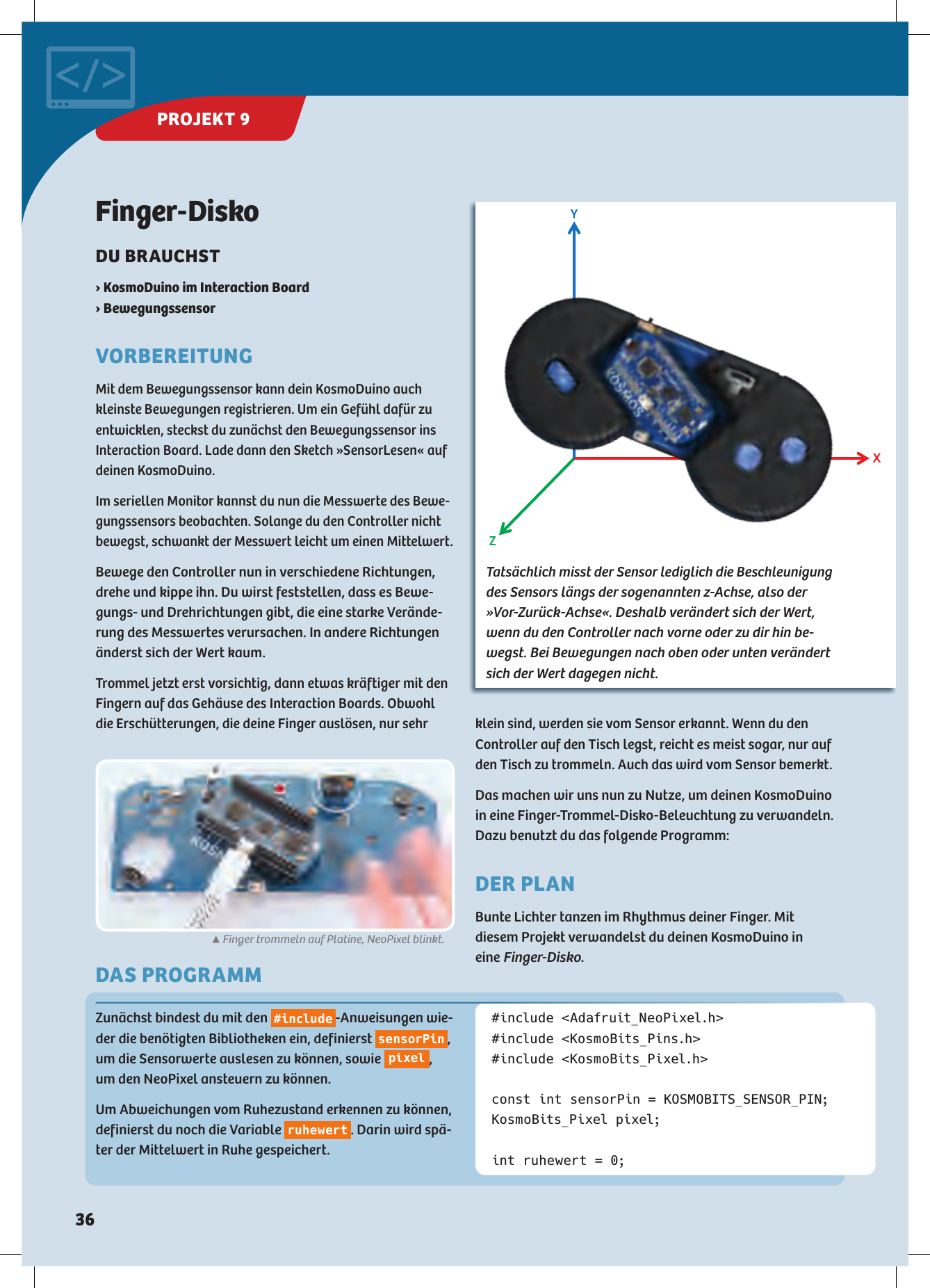 X Y Z DAS PROGRAMMFinger-DiskoDU BRAUCHST ›  KosmoDuino im Interaction Board› BewegungssensorVORBEREITUNGMit dem Bewegungssensor kann dein KosmoDuino auch kleinste Bewegungen registrieren. Um ein Gefühl dafür zu entwicklen, steckst du zunächst den Bewegungssensor ins  Interaction Board. Lade dann den Sketch »SensorLesen« auf deinen KosmoDuino.Im seriellen Monitor kannst du nun die Messwerte des Bewe-gungssensors beobachten. Solange du den Controller nicht bewegst, schwankt der Messwert leicht um einen Mittelwert.Bewege den Controller nun in verschiedene Richtungen, drehe und kippe ihn. Du wirst feststellen, dass es Bewe-gungs- und Drehrichtungen gibt, die eine starke Verände-rung des Messwertes verursachen. In andere Richtungen änderst sich der Wert kaum.Trommel jetzt erst vorsichtig, dann etwas kräftiger mit den Fingern auf das Gehäuse des Interaction Boards. Obwohl die Erschütterungen, die deine Finger auslösen, nur sehr Zunächst bindest du mit den  #include -Anweisungen wie-der die benötigten Bibliotheken ein, definierst  sensorPin , um die Sensorwerte auslesen zu können, sowie  pixel , um den NeoPixel ansteuern zu können.Um Abweichungen vom Ruhezustand erkennen zu können, definierst du noch die Variable  ruhewert . Darin wird spä-ter der Mittelwert in Ruhe gespeichert.#include &lt;Adafruit_NeoPixel.h&gt;#include &lt;KosmoBits_Pins.h&gt;#include &lt;KosmoBits_Pixel.h&gt; const int sensorPin = KOSMOBITS_SENSOR_PIN;KosmoBits_Pixel pixel;int ruhewert = 0;Tatsächlich misst der Sensor lediglich die Beschleunigung des Sensors längs der sogenannten z-Achse, also der »Vor-Zurück-Achse«.  Deshalb  verändert sich der Wert, wenn du den Controller nach vorne oder zu dir hin be-wegst. Bei Bewegungen nach oben oder unten verändert sich der Wert dagegen nicht.▲Finger trommeln auf Platine, NeoPixel blinkt.klein sind, werden sie vom Sensor erkannt. Wenn du den Controller auf den Tisch legst, reicht es meist sogar, nur auf den Tisch zu trommeln. Auch das wird vom Sensor bemerkt.Das machen wir uns nun zu Nutze, um deinen KosmoDuino in eine Finger-Trommel-Disko-Beleuchtung zu verwandeln. Dazu benutzt du das folgende Programm:  DER PLANBunte Lichter tanzen im Rhythmus deiner Finger. Mit  diesem Projekt verwandelst du deinen KosmoDuino in  eine Finger-Disko.PROJEKT 9