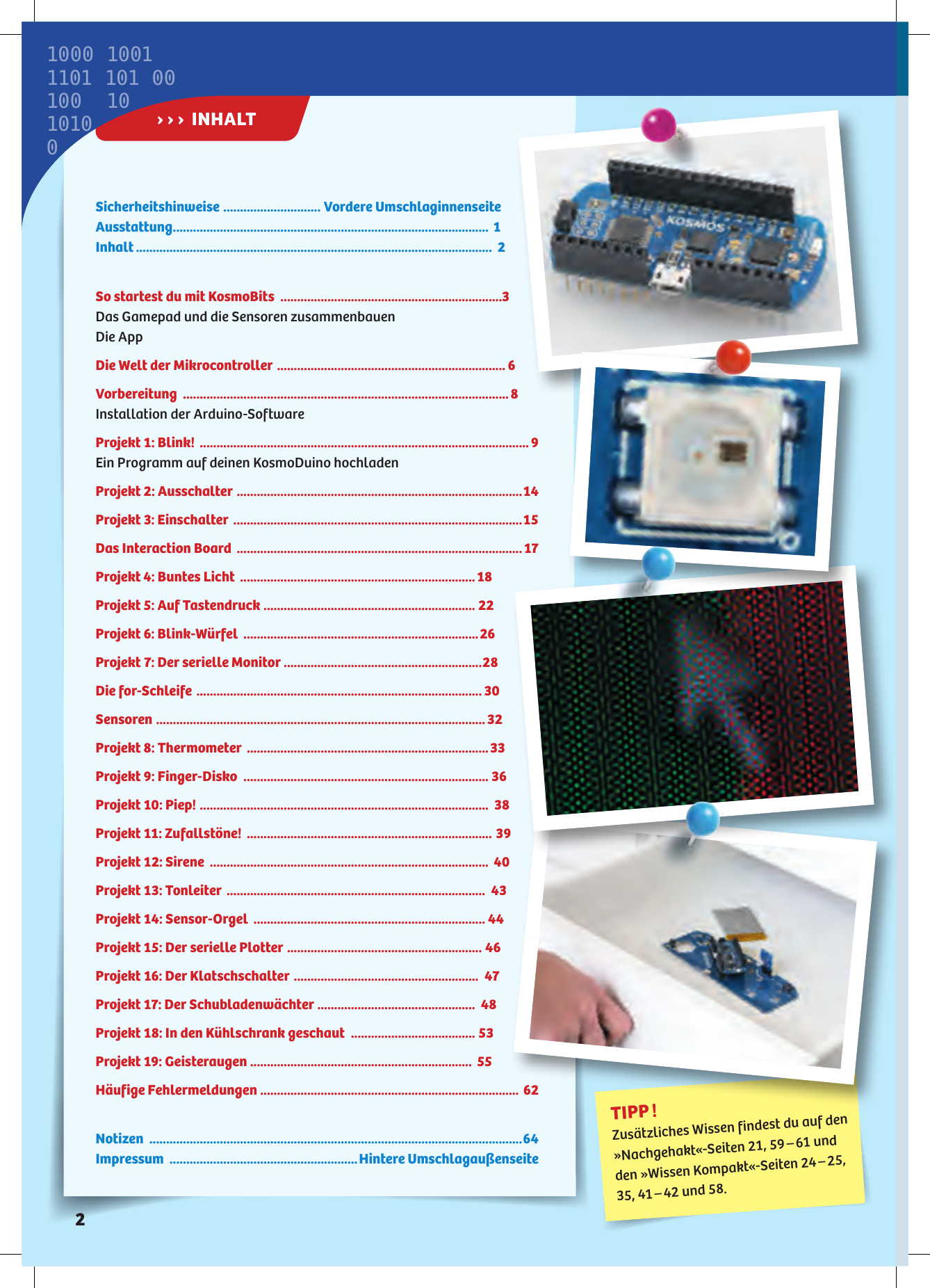 Sicherheitshinweise  ............................. Vordere UmschlaginnenseiteAusstattung .............................................................................................. Inhalt ..........................................................................................................  So startest du mit KosmoBits  ..................................................................Das Gamepad und die Sensoren zusammenbauenDie AppDie Welt der Mikrocontroller  .................................................................... Vorbereitung  .................................................................................................Installation der Arduino-SoftwareProjekt : Blink!  .................................................................................................. Ein Programm auf deinen KosmoDuino hochladenProjekt : Ausschalter  ..................................................................................... Projekt : Einschalter  ......................................................................................Das Interaction Board  ..................................................................................... Projekt : Buntes Licht  ...................................................................... Projekt : Auf Tastendruck  ............................................................... Projekt : Blink-Würfel  ......................................................................Projekt : Der serielle Monitor  ...........................................................Die for-Schleife  .....................................................................................Sensoren  .................................................................................................. Projekt : Thermometer  ........................................................................Projekt : Finger-Disko  ......................................................................... Projekt : Piep!  ......................................................................................  Projekt : Zufallstöne!  ......................................................................... Projekt : Sirene  ...................................................................................  Projekt : Tonleiter  .............................................................................  Projekt : Sensor-Orgel  ..................................................................... Projekt : Der serielle Plotter  ..........................................................  Projekt : Der Klatschschalter  .......................................................  Projekt : Der Schubladenwächter  ...............................................  Projekt : In den Kühlschrank geschaut  ..................................... Projekt : Geisteraugen  ..................................................................  Häufige Fehlermeldungen  ............................................................................. Notizen  ...............................................................................................................Impressum  ........................................................Hintere UmschlagaußenseiteTIPP ! Zusätzliches Wissen findest du auf den »Nachgehakt«-Seiten 21, 59 – 61 und den »Wissen Kompakt«-Seiten 24 – 25, 35, 41 – 42 und 58.› › ›  INHALT1000 10011101 101 00  100  1010100