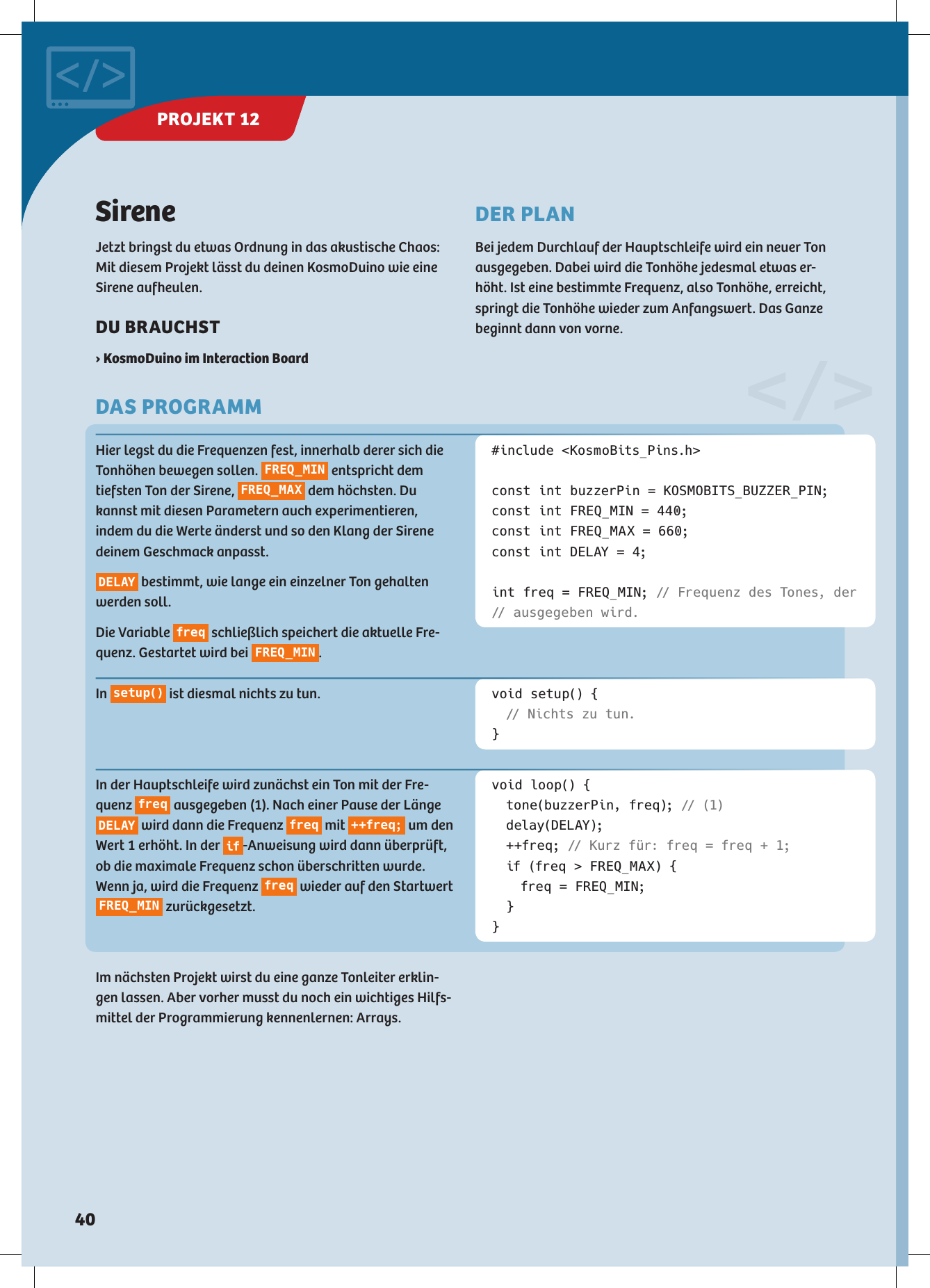 &lt;/&gt;SireneJetzt bringst du etwas Ordnung in das akustische Chaos: Mit diesem Projekt lässt du deinen KosmoDuino wie eine Sirene aufheulen.DU BRAUCHST › KosmoDuino im Interaction BoardHier legst du die Frequenzen fest, innerhalb derer sich die Tonhöhen bewegen sollen.  FREQ_MIN  entspricht dem tiefsten Ton der Sirene,  FREQ_MAX  dem höchsten. Du kannst mit diesen Parametern auch experimentieren,  indem du die Werte änderst und so den Klang der Sirene deinem Geschmack anpasst. DELAY  bestimmt, wie lange ein einzelner Ton gehalten werden soll. Die Variable  freq  schließlich speichert die aktuelle Fre-quenz. Gestartet wird bei  FREQ_MIN .#include &lt;KosmoBits_Pins.h&gt;const int buzzerPin = KOSMOBITS_BUZZER_PIN;const int FREQ_MIN = 440;const int FREQ_MAX = 660;const int DELAY = 4;int freq = FREQ_MIN; // Frequenz des Tones, der // ausgegeben wird.void setup() { // Nichts zu tun.}void loop() {  tone(buzzerPin, freq); //  (1) delay(DEL AY); ++freq; // Kurz für: freq = freq + 1;  if (freq &gt; FREQ_MAX) {    freq = FREQ_MIN; }}In  s e t u p ()  ist diesmal nichts zu tun.In der Hauptschleife wird zunächst ein Ton mit der Fre-quenz  freq  ausgegeben (1). Nach einer Pause der Länge DELAY  wird dann die Frequenz  freq  mit  ++freq;  um den Wert 1 erhöht. In der  if -Anweisung wird dann überprüft, ob die maximale Frequenz schon überschritten wurde. Wenn ja, wird die Frequenz  freq  wieder auf den Startwert FREQ_MIN  zurückgesetzt.Im nächsten Projekt wirst du eine ganze Tonleiter erklin-gen lassen. Aber vorher musst du noch ein wichtiges Hilfs-mittel der Programmierung kennenlernen: Arrays.DER PLANBei jedem Durchlauf der Hauptschleife wird ein neuer Tonausgegeben. Dabei wird die Tonhöhe jedesmal etwas er-höht. Ist eine bestimmte Frequenz, also Tonhöhe, erreicht, springt die Tonhöhe wieder zum Anfangswert. Das Ganze beginnt dann von vorne.DAS PROGRAMMPROJEKT 12