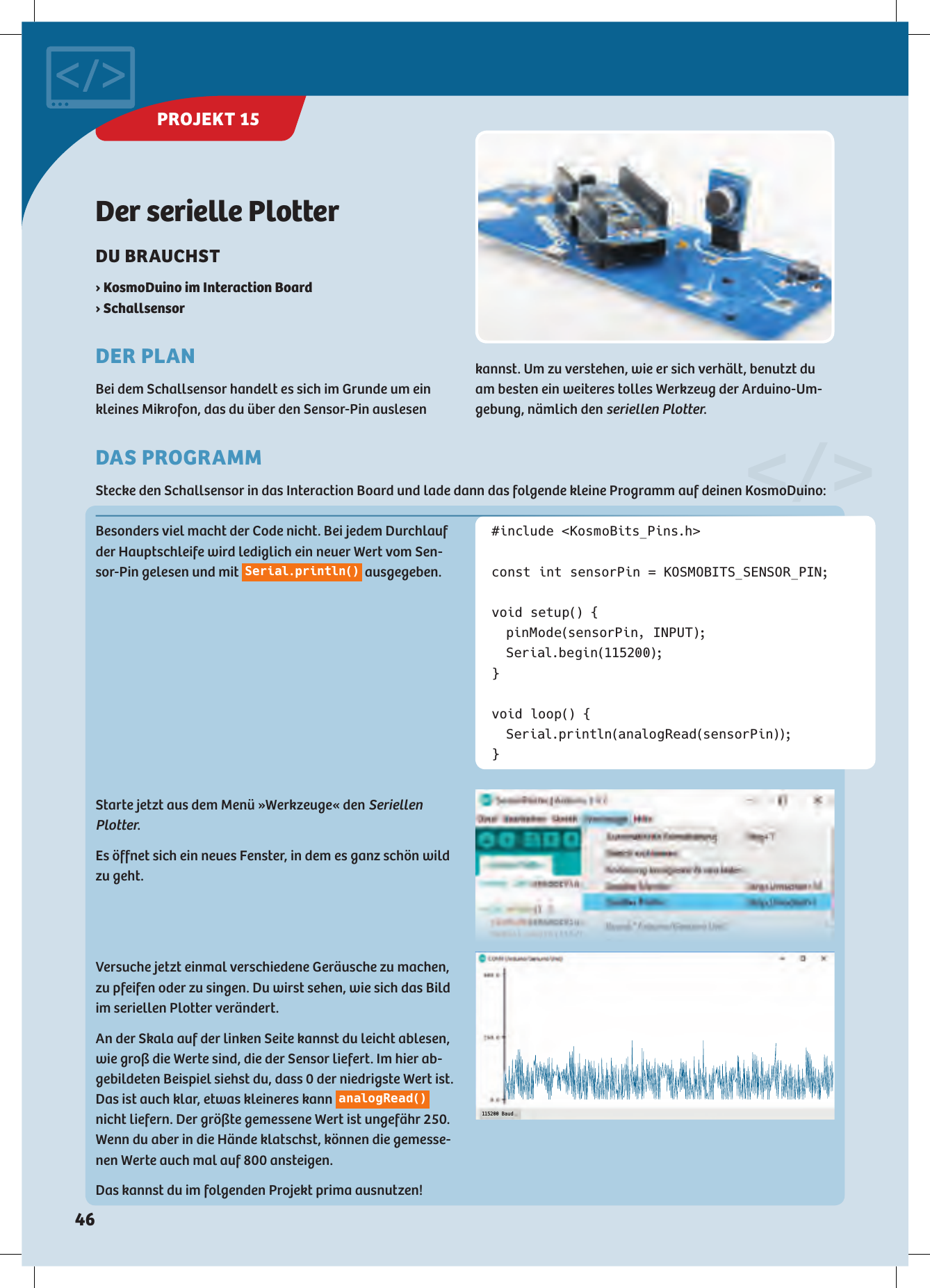 Besonders viel macht der Code nicht. Bei jedem Durchlauf der Hauptschleife wird lediglich ein neuer Wert vom Sen-sor-Pin gelesen und mit  Serial.println()  ausgegeben.#include &lt;KosmoBits_Pins.h&gt;const int sensorPin = KOSMOBITS_SENSOR_PIN;void setup() {  pinMode(sensorPin, INPUT); Serial.begin(115200);}void loop() { Serial.println(analogRead(sensorPin));}Der serielle PlotterDU BRAUCHST › KosmoDuino im Interaction Board › SchallsensorDER PLANBei dem Schallsensor handelt es sich im Grunde um ein kleines Mikrofon, das du über den Sensor-Pin auslesen 115200 BaudStarte jetzt aus dem Menü »Werkzeuge« den Seriellen Plotter.Es öffnet sich ein neues Fenster, in dem es ganz schön wild zu geht.Versuche jetzt einmal verschiedene Geräusche zu machen, zu pfeifen oder zu singen. Du wirst sehen, wie sich das Bild im seriellen Plotter verändert. An der Skala auf der linken Seite kannst du leicht ablesen, wie groß die Werte sind, die der Sensor liefert. Im hier ab-gebildeten Beispiel siehst du, dass 0 der niedrigste Wert ist. Das ist auch klar, etwas kleineres kann  analogRead()  nicht liefern. Der größte gemessene Wert ist ungefähr 250. Wenn du aber in die Hände klatschst, können die gemesse-nen Werte auch mal auf 800 ansteigen. Das kannst du im folgenden Projekt prima ausnutzen!&lt;/&gt;DAS PROGRAMMStecke den Schallsensor in das Interaction Board und lade dann das folgende kleine Programm auf deinen KosmoDuino:kannst. Um zu verstehen, wie er sich verhält, benutzt du am besten ein weiteres tolles Werkzeug der Arduino-Um-gebung, nämlich den seriellen Plotter.PROJEKT 15