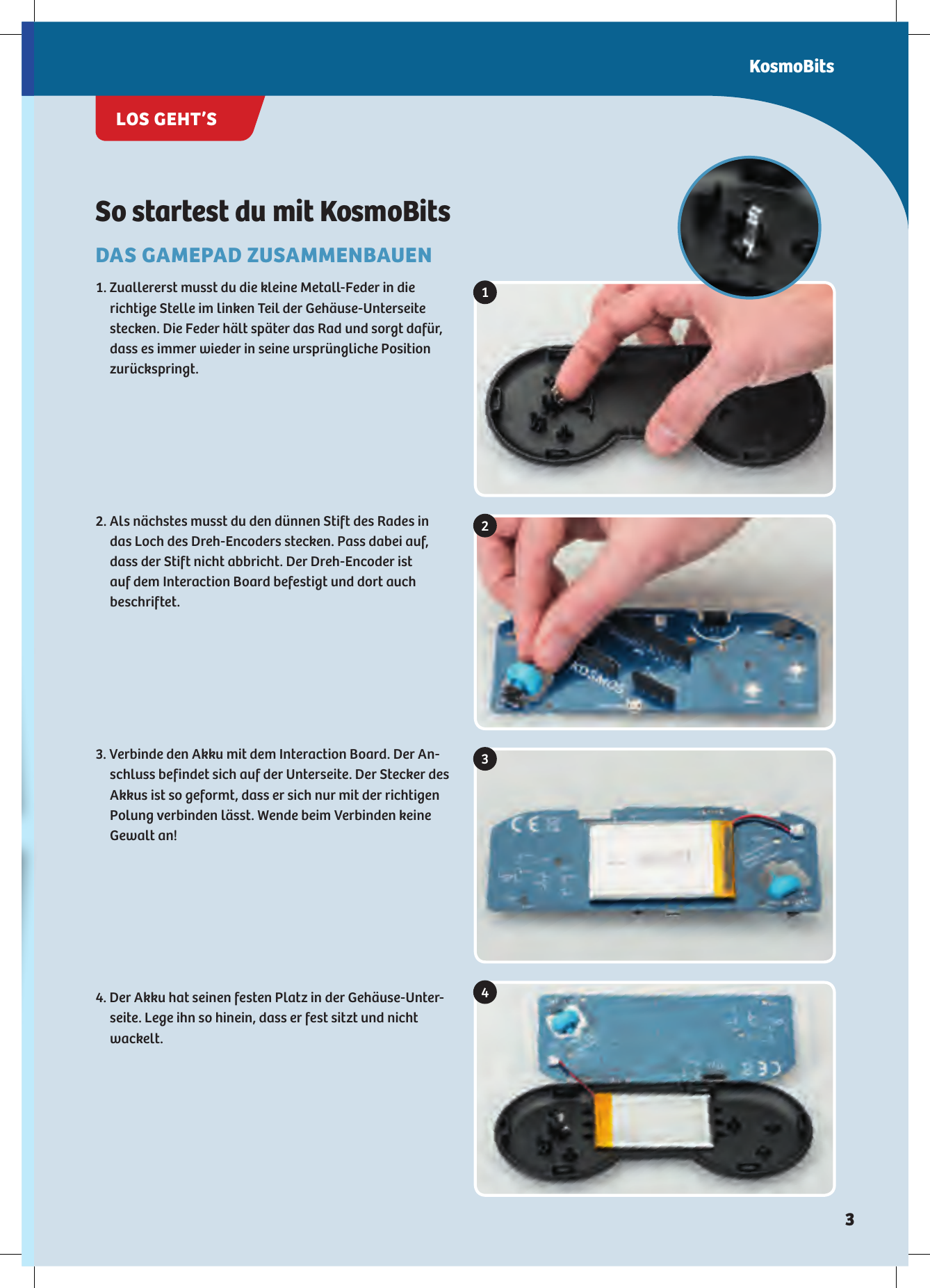 1234So startest du mit KosmoBitsDAS GAMEPAD ZUSAMMENBAUEN1. Zuallererst musst du die kleine Metall-Feder in die  richtige Stelle im linken Teil der Gehäuse-Unterseite  stecken. Die Feder hält später das Rad und sorgt dafür, dass es immer wieder in seine ursprüngliche Position  zurückspringt. 2. Als nächstes musst du den dünnen Stift des Rades in  das Loch des Dreh-Encoders stecken. Pass dabei auf, dass der Stift nicht abbricht. Der Dreh-Encoder ist  auf dem Interaction Board befestigt und dort auch beschriftet. 3. Verbinde den Akku mit dem Interaction Board. Der An-schluss befindet sich auf der Unterseite. Der Stecker des Akkus ist so geformt, dass er sich nur mit der richtigen Polung  verbinden lässt. Wende beim Verbinden keine  Gewalt  an! 4. Der Akku hat seinen festen Platz in der Gehäuse-Unter-seite. Lege ihn so hinein, dass er fest sitzt und nicht wackelt. KosmoBitsLOS GEHT’S