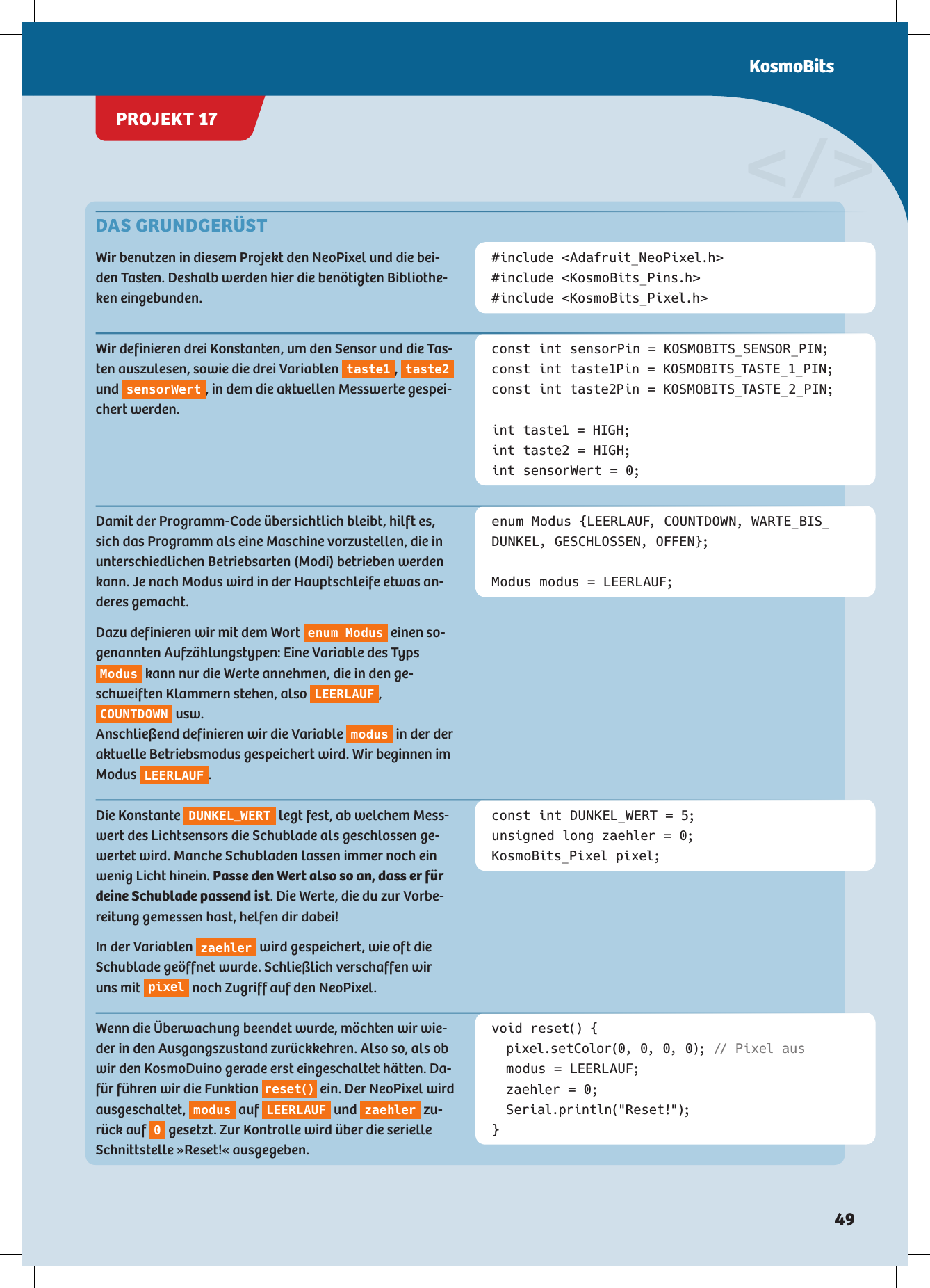 DAS GRUNDGERÜST Wir benutzen in diesem Projekt den NeoPixel und die bei-den Tasten. Deshalb werden hier die benötigten Bibliothe-ken eingebunden.#include &lt;Adafruit_NeoPixel.h&gt;#include &lt;KosmoBits_Pins.h&gt;#include &lt;KosmoBits_Pixel.h&gt;const int sensorPin = KOSMOBITS_SENSOR_PIN;const int taste1Pin = KOSMOBITS_TASTE_1_PIN;const int taste2Pin = KOSMOBITS_TASTE_2_PIN;int taste1 = HIGH;int taste2 = HIGH;int sensorWert = 0;enum Modus {LEERLAUF, COUNTDOWN, WARTE_BIS_ DUNKEL, GESCHLOSSEN, OFFEN};Modus modus = LEERLAUF;const int DUNKEL_WERT = 5;unsigned long zaehler = 0;KosmoBits_Pixel pixel;void reset() {   pixel.setColor(0, 0, 0, 0); // Pixel aus  modus = LEERLAUF;  zaehler = 0; Serial.println(&quot;Reset!&quot;);}&lt;/&gt;Wir definieren drei Konstanten, um den Sensor und die Tas-ten auszulesen, sowie die drei Variablen  taste1 ,  taste2  und  sensorWert , in dem die aktuellen Messwerte gespei-chert werden. Damit der Programm-Code übersichtlich bleibt, hilft es, sich das Programm als eine Maschine vorzustellen, die in unterschiedlichen Betriebsarten (Modi) betrieben werden kann. Je nach Modus wird in der Hauptschleife etwas an-deres gemacht.Dazu definieren wir mit dem Wort  enum Modus  einen so-genannten Aufzählungstypen: Eine Variable des Typs Modus  kann nur die Werte annehmen, die in den ge-schweiften Klammern stehen, also  LEERLAUF , COUNTDOWN  usw. Anschließend definieren wir die Variable  modus  in der der aktuelle Betriebsmodus gespeichert wird. Wir beginnen im Modus  LEERLAUF .Die Konstante  DUNKEL_WERT  legt fest, ab welchem Mess-wert des Lichtsensors die Schublade als geschlossen ge-wertet wird. Manche Schubladen lassen immer noch ein wenig Licht hinein. Passe den Wert also so an, dass er für deine Schublade passend ist. Die Werte, die du zur Vorbe-reitung gemessen hast, helfen dir dabei!In der Variablen  zaehler  wird gespeichert, wie oft die Schublade geöffnet wurde. Schließlich verschaffen wir uns mit  pixel  noch Zugriff auf den NeoPixel. Wenn die Überwachung beendet wurde, möchten wir wie-der in den Ausgangszustand zurückkehren. Also so, als ob wir den KosmoDuino gerade erst eingeschaltet hätten. Da-für führen wir die Funktion  r e s e t ()  ein. Der NeoPixel wird ausgeschaltet,  modus  auf  LEERLAUF  und  zaehler  zu-rück auf  0 gesetzt. Zur Kontrolle wird über die serielle Schnittstelle »Reset!« ausgegeben.PROJEKT 17KosmoBits