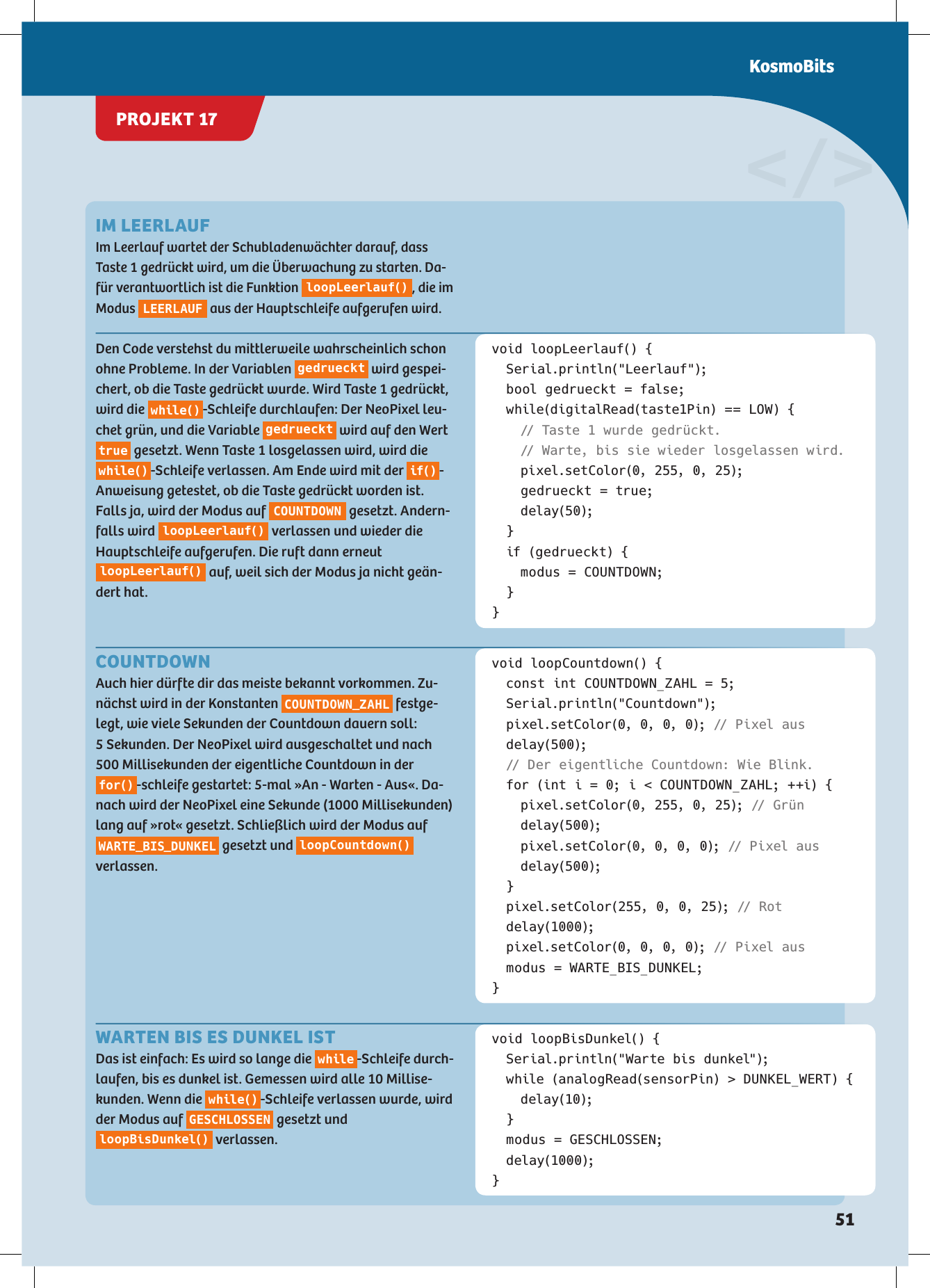 void loopLeerlauf() { Serial.println(&quot;Leerlauf&quot;);  bool gedrueckt = false;  while(digitalRead(taste1Pin) == LOW) {  // Taste 1 wurde gedrückt.    // Warte, bis sie wieder losgelassen wird.    pixel.setColor(0, 255, 0, 25);    gedrueckt = true;  delay(50); }  if (gedrueckt) {    modus = COUNTDOWN; }}void loopCountdown() {  const int COUNTDOWN_ZAHL = 5; Serial.println(&quot;Countdown&quot;);  pixel.setColor(0, 0, 0, 0); // Pixel aus delay(500); // Der eigentliche Countdown: Wie Blink.  for (int i = 0; i &lt; COUNTDOWN_ZAHL; ++i) {    pixel.setColor(0, 255, 0, 25); //  G r ü n  delay(500);    pixel.setColor(0, 0, 0, 0); // Pixel aus  delay(500); }  pixel.setColor(255, 0, 0, 25); //  R o t delay(1000);  pixel.setColor(0, 0, 0, 0); // Pixel aus  modus = WARTE_BIS_DUNKEL;}&lt;/&gt;Den Code verstehst du mittlerweile wahrscheinlich schon ohne Probleme. In der Variablen  gedrueckt  wird gespei-chert, ob die Taste gedrückt wurde. Wird Taste 1 gedrückt, wird die  w hil e() -Schleife durchlaufen: Der NeoPixel leu-chet grün, und die Variable  gedrueckt  wird auf den Wert true  gesetzt. Wenn Taste 1 losgelassen wird, wird die w hil e() -Schleife verlassen. Am Ende wird mit der  if() - Anweisung getestet, ob die Taste gedrückt worden ist. Falls ja, wird der Modus auf  COUNTDOWN  gesetzt. Andern-falls wird  loopLeerlauf()  verlassen und wieder die Hauptschleife aufgerufen. Die ruft dann erneut loopLeerlauf()  auf, weil sich der Modus ja nicht geän-dert hat.IM LEERLAUF Im Leerlauf wartet der Schubladenwächter darauf, dass Taste 1 gedrückt wird, um die Überwachung zu starten. Da-für verantwortlich ist die Funktion loopLeerlauf(), die im Modus LEERLAUF aus der Hauptschleife aufgerufen wird.COUNTDOWN Auch hier dürfte dir das meiste bekannt vorkommen. Zu-nächst wird in der Konstanten  COUNTDOWN_ZAHL  festge-legt, wie viele Sekunden der Countdown dauern soll:  5 Sekunden. Der NeoPixel wird ausgeschaltet und nach 500 Millisekunden der eigentliche Countdown in der fo r() -schleife gestartet: 5-mal »An - Warten - Aus«. Da-nach wird der NeoPixel eine Sekunde (1000 Millisekunden) lang auf »rot« gesetzt. Schließlich wird der Modus auf WARTE_BIS_DUNKEL  gesetzt und  loopCountdown()  verlassen.void loopBisDunkel() {  Serial.println(&quot;Warte bis dunkel&quot;);  while (analogRead(sensorPin) &gt; DUNKEL_WERT) {  delay(10); }  modus = GESCHLOSSEN; delay(1000);}WARTEN BIS ES DUNKEL ISTDas ist einfach: Es wird so lange die  while -Schleife durch-laufen, bis es dunkel ist. Gemessen wird alle 10 Millise-kunden. Wenn die  w hil e() -Schleife verlassen wurde, wird der Modus auf  GESCHLOSSEN  gesetzt und loopBisDunkel()  verlassen.PROJEKT 17KosmoBits