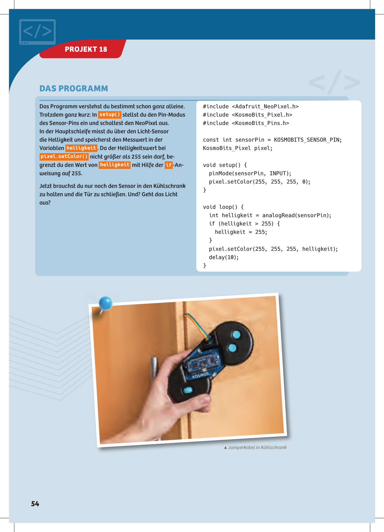 #include &lt;Adafruit_NeoPixel.h&gt;#include &lt;KosmoBits_Pixel.h&gt;#include &lt;KosmoBits_Pins.h&gt;const int sensorPin = KOSMOBITS_SENSOR_PIN;KosmoBits_Pixel pixel;void setup() {  pinMode(sensorPin, INPUT);  pixel.setColor(255, 255, 255, 0);}void loop() {  int helligkeit = analogRead(sensorPin);  if (helligkeit &gt; 255) {    helligkeit = 255; }  pixel.setColor(255, 255, 255, helligkeit); delay(10);}Das Programm verstehst du bestimmt schon ganz alleine. Trotzdem ganz kurz: In  s e t u p()  stellst du den Pin-Modus des Sensor-Pins ein und schaltest den NeoPixel aus. In der Hauptschleife misst du über den Licht-Sensor  die Helligkeit und speicherst den Messwert in der  Variablen  helligkeit . Da der Helligkeitswert bei pixel.setColor()  nicht größer als 255 sein darf, be-grenzt du den Wert von  helligkeit  mit Hilfe der  if -An-weisung auf 255. Jetzt brauchst du nur noch den Sensor in den Kühlschrank zu halten und die Tür zu schließen. Und? Geht das Licht aus?&lt;/&gt;DAS PROGRAMM▲Jumperkabel in KühlschrankPROJEKT 18