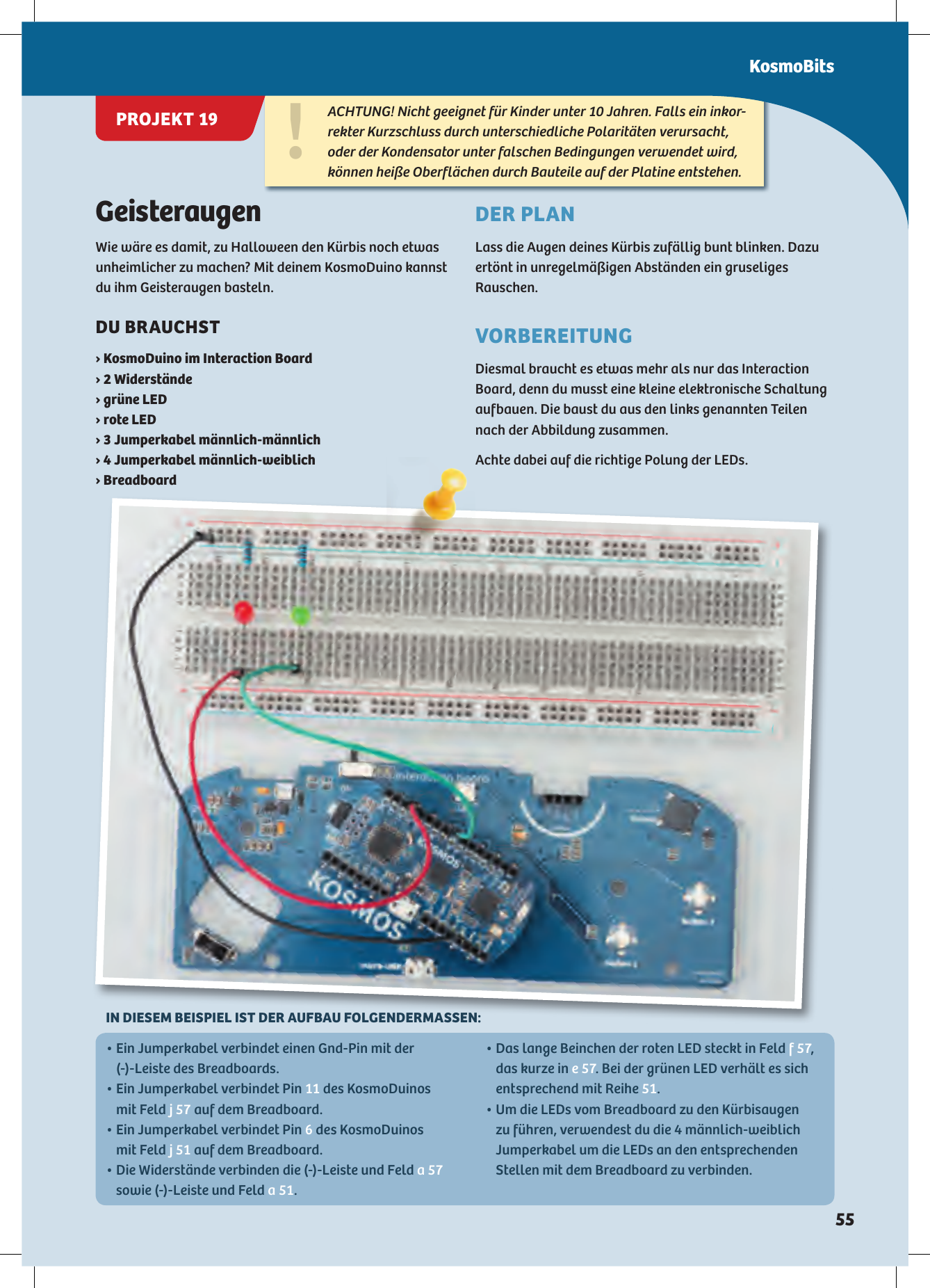 GeisteraugenWie wäre es damit, zu Halloween den Kürbis noch etwas unheimlicher zu machen? Mit deinem KosmoDuino kannst du ihm Geisteraugen basteln.DU BRAUCHST › KosmoDuino im Interaction Board›  Widerstände› grüne LED› rote LED›  Jumperkabel männlich-männlich›  Jumperkabel männlich-weiblich› BreadboardDER PLANLass die Augen deines Kürbis zufällig bunt blinken. Dazu ertönt in unregelmäßigen Abständen ein gruseliges Rauschen.VORBEREITUNGDiesmal braucht es etwas mehr als nur das Interaction Board, denn du musst eine kleine elektronische Schaltung aufbauen. Die baust du aus den links genannten Teilen nach der Abbildung zusammen. Achte dabei auf die richtige Polung der LEDs. !ACHTUNG! Nicht geeignet für Kinder unter 10 Jahren. Falls ein inkor-rekter Kurzschluss durch unterschiedliche Polaritäten verursacht, oder der Kondensator unter falschen Bedingungen verwendet wird, können heiße Oberflächen durch Bauteile auf der Platine entstehen.•  Ein Jumperkabel verbindet einen Gnd-Pin mit der (-)-Leiste des Breadboards.•  Ein Jumperkabel verbindet Pin 11 des KosmoDuinos mit Feld j 57 auf dem Breadboard.•  Ein Jumperkabel verbindet Pin 6 des KosmoDuinos mit Feld j 51 auf dem Breadboard.•  Die Widerstände verbinden die (-)-Leiste und Feld a 57 sowie (-)-Leiste und Feld a 51.•  Das lange Beinchen der roten LED steckt in Feld f 57, das kurze in e 57. Bei der grünen LED verhält es sich entsprechend mit Reihe 51.•  Um die LEDs vom Breadboard zu den Kürbisaugen  zu führen, verwendest du die 4 männlich-weiblich Jumperkabel um die LEDs an den entsprechenden Stellen mit dem Breadboard zu verbinden.IN DIESEM BEISPIEL IST DER AUFBAU FOLGENDERMASSEN:KosmoBitsPROJEKT 19