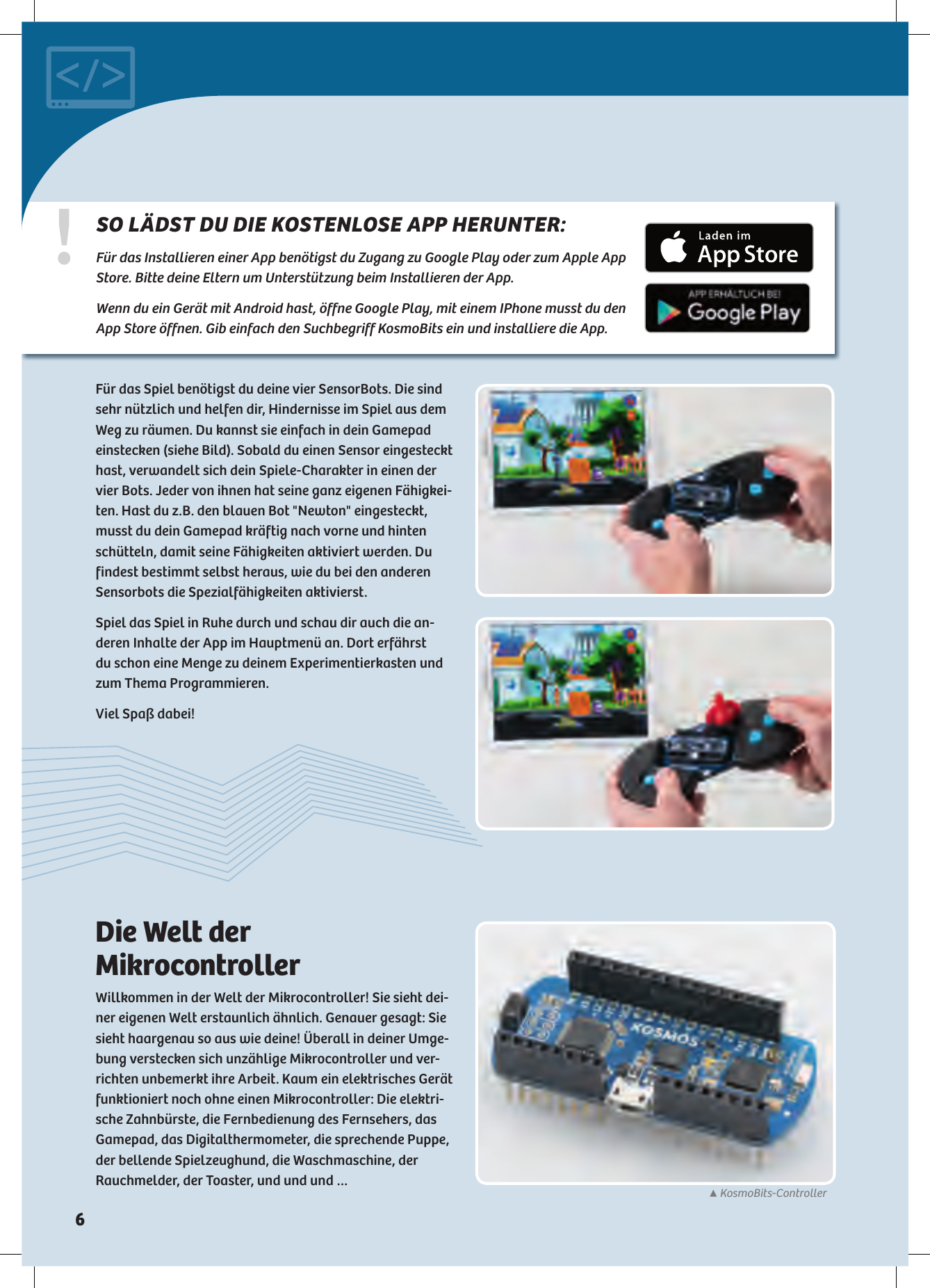 ▲KosmoBits-Controller!SO LÄDST DU DIE KOSTENLOSE APP HERUNTER: Für das Installieren einer App benötigst du Zugang zu Google Play oder zum Apple App Store. Bitte deine Eltern um Unterstützung beim Installieren der App. Wenn du ein Gerät mit Android hast, öffne Google Play, mit einem IPhone musst du den App Store öffnen. Gib  einfach den Suchbegriff KosmoBits ein und installiere die App.Für das Spiel benötigst du deine vier SensorBots. Die sind sehr nützlich und helfen dir, Hindernisse im Spiel aus dem Weg zu räumen. Du kannst sie einfach in dein Gamepad einstecken (siehe Bild). Sobald du einen Sensor eingesteckt hast,  verwandelt sich dein Spiele-Charakter in einen der vier Bots. Jeder von ihnen hat seine ganz eigenen Fähigkei-ten. Hast du z.B. den blauen Bot &quot;Newton&quot; eingesteckt, musst du dein Gamepad kräftig nach vorne und hinten schütteln, damit seine Fähigkeiten aktiviert werden. Du findest bestimmt selbst heraus, wie du bei den anderen Sensorbots die Spezialfähigkeiten aktivierst.Spiel das Spiel in Ruhe durch und schau dir auch die an-deren Inhalte der App im Hauptmenü an. Dort erfährst  du schon eine Menge zu deinem Experimentierkasten und zum Thema Programmieren.Viel Spaß dabei!Die Welt der MikrocontrollerWillkommen in der Welt der Mikrocontroller! Sie sieht dei-ner eigenen Welt erstaunlich ähnlich. Genauer gesagt: Sie sieht haargenau so aus wie deine! Überall in deiner Umge-bung verstecken sich unzählige Mikrocontroller und ver-richten unbemerkt ihre Arbeit. Kaum ein elektrisches Gerät funktioniert noch ohne einen Mikrocontroller: Die elektri-sche Zahnbürste, die Fernbedienung des Fernsehers, das Gamepad, das Digitalthermometer, die sprechende Puppe, der bellende Spielzeughund, die Waschmaschine, der Rauchmelder, der Toaster, und und und …