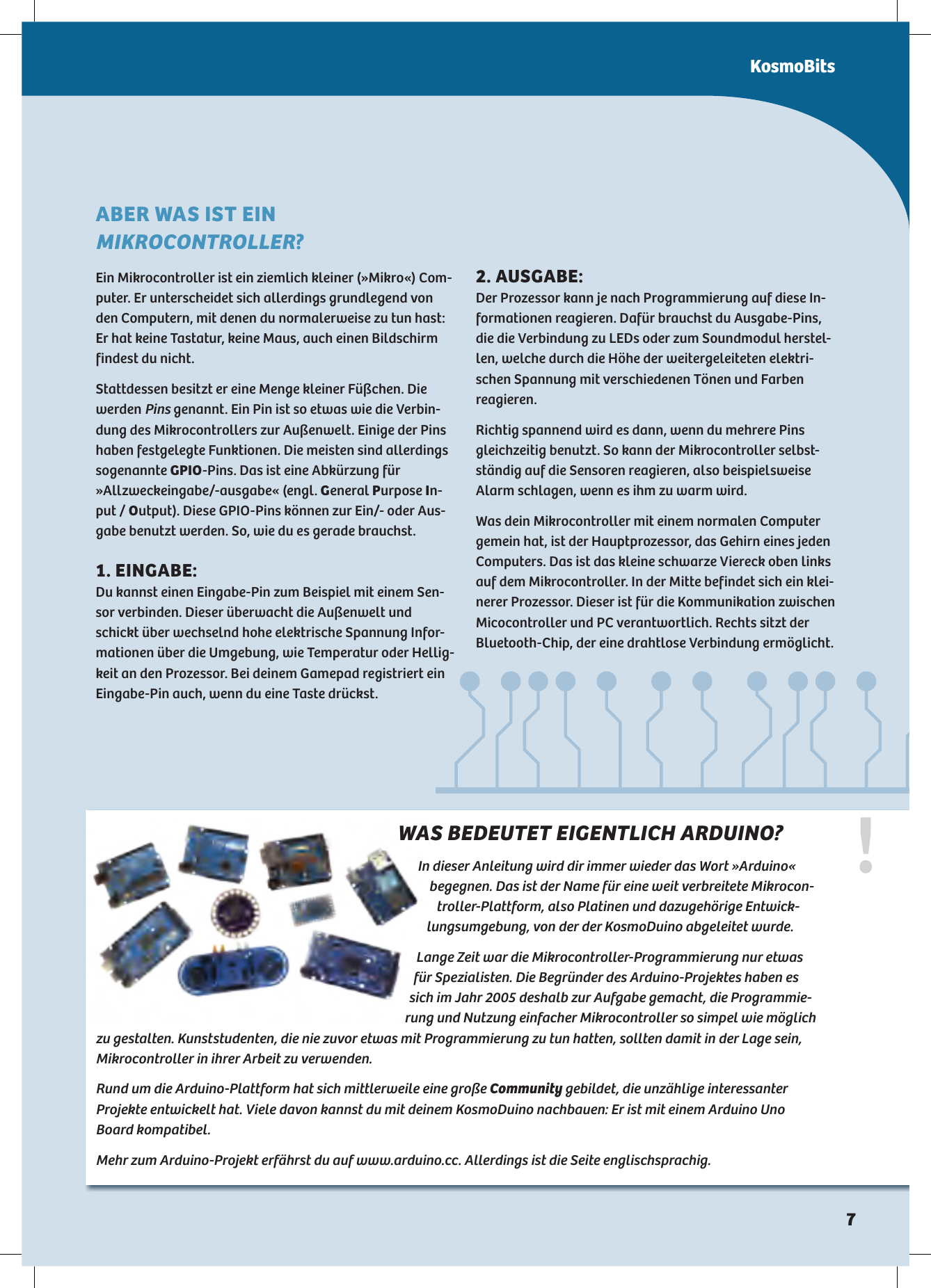 !WAS BEDEUTET EIGENTLICH ARDUINO?In dieser Anleitung wird dir immer wieder das Wort »Arduino«  begegnen. Das ist der Name für eine weit verbreitete Mikrocon-troller-Plattform, also Platinen und dazugehörige Entwick-lungsumgebung, von der der KosmoDuino abgeleitet wurde.Lange Zeit war die Mikrocontroller-Programmierung nur etwas für Spezialisten. Die Begründer des Arduino-Projektes haben es sich im Jahr 2005 deshalb zur Aufgabe gemacht, die Programmie-rung und Nutzung einfacher Mikrocontroller so simpel wie möglich zu gestalten. Kunststudenten, die nie zuvor etwas mit Programmierung zu tun hatten, sollten damit in der Lage sein, Mikrocontroller in ihrer Arbeit zu verwenden. Rund um die Arduino-Plattform hat sich mittlerweile eine große Community gebildet, die unzählige interessanter  Projekte entwickelt hat. Viele davon kannst du mit deinem KosmoDuino nachbauen: Er ist mit einem Arduino Uno Board kompatibel. Mehr zum Arduino-Projekt erfährst du auf www.arduino.cc. Allerdings ist die Seite englischsprachig.ABER WAS IST EIN MIKROCONTROLLER?Ein Mikrocontroller ist ein ziemlich kleiner (»Mikro«) Com-puter. Er unterscheidet sich allerdings grundlegend von den Computern, mit denen du normalerweise zu tun hast: Er hat keine Tastatur, keine Maus, auch einen Bildschirm findest du nicht. Stattdessen besitzt er eine Menge kleiner Füßchen. Die werden Pins genannt. Ein Pin ist so etwas wie die Verbin-dung des Mikrocontrollers zur Außenwelt. Einige der Pins haben festgelegte Funktionen. Die meisten sind allerdings sogenannte GPIO-Pins. Das ist eine Abkürzung für »Allzweckeingabe/-ausgabe« (engl. General Purpose In-put / Output). Diese GPIO-Pins können zur Ein/- oder Aus-gabe benutzt werden. So, wie du es gerade brauchst.. EINGABE:Du kannst einen Eingabe-Pin zum Beispiel mit einem Sen-sor verbinden. Dieser überwacht die Außenwelt und schickt über wechselnd hohe elektrische Spannung Infor-mationen über die Umgebung, wie Temperatur oder Hellig-keit an den Prozessor. Bei deinem Gamepad registriert ein Eingabe-Pin auch, wenn du eine Taste drückst.. AUSGABE:Der Prozessor kann je nach Programmierung auf diese In-formationen reagieren. Dafür brauchst du Ausgabe-Pins, die die Verbindung zu LEDs oder zum Soundmodul herstel-len, welche durch die Höhe der weitergeleiteten elektri-schen Spannung mit verschiedenen Tönen und Farben reagieren.Richtig spannend wird es dann, wenn du mehrere Pins gleichzeitig benutzt. So kann der Mikrocontroller selbst-ständig auf die Sensoren reagieren, also beispielsweise Alarm schlagen, wenn es ihm zu warm wird.Was dein Mikrocontroller mit einem normalen Computer gemein hat, ist der Hauptprozessor, das Gehirn eines jeden Computers. Das ist das kleine schwarze Viereck oben links auf dem Mikrocontroller. In der Mitte befindet sich ein klei-nerer Prozessor. Dieser ist für die Kommunikation zwischen Micocontroller und PC verantwortlich. Rechts sitzt der Bluetooth-Chip, der eine drahtlose Verbindung ermöglicht.KosmoBits
