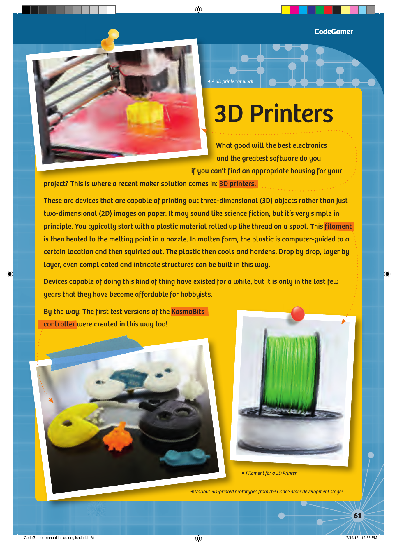 3D PrintersWhat good will the best electronics  and the greatest software do you  if you can’t find an appropriate housing for your project? This is where a recent maker solution comes in: 3D printers.These are devices that are capable of printing out three-dimensional (3D) objects rather than just two-dimensional (2D) images on paper. It may sound like science fiction, but it’s very simple in principle. You typically start with a plastic material rolled up like thread on a spool. This filament is then heated to the melting point in a nozzle. In molten form, the plastic is computer-guided to a certain location and then squirted out. The plastic then cools and hardens. Drop by drop, layer by layer, even complicated and intricate structures can be built in this way.Devices capable of doing this kind of thing have existed for a while, but it is only in the last few years that they have become affordable for hobbyists.By the way: The first test versions of the KosmoBits controller were created in this way too!CodeGamer◀A 3D printer at work◀Various 3D-printed prototypes from the CodeGamer development stages▲Filament for a 3D PrinterCodeGamer manual inside english.indd   61 7/19/16   12:33 PM