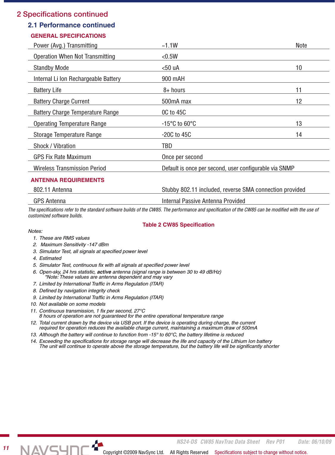       NS24-DS  CW85 NavTrac Data Sheet  Rev P01  Date: 06/10/0911 Copyright ©2009 NavSync Ltd.  All Rights Reserved  Speciﬁcations subject to change without notice.2.1 Performance continuedGENERAL SPECIFICATIONS         Power (Avg.) Transmitting       ~1.1W            NoteOperation When Not Transmitting     &lt;0.5WStandby Mode          &lt;50 uA            10Internal Li lon Rechargeable Battery     900 mAHBattery Life           8+ hours           11Battery Charge Current          500mA max          12Battery Charge Temperature Range    0C to 45COperating Temperature Range       -15°C to 60°C          13Storage Temperature Range      -20C to 45C          14Shock / Vibration         TBDGPS Fix Rate Maximum        Once per secondWireless Transmission Period       Default is once per second, user conﬁgurable via SNMPANTENNA REQUIREMENTS802.11 Antenna         Stubby 802.11 included, reverse SMA connection providedGPS Antenna           Internal Passive Antenna ProvidedThe speciﬁcations refer to the standard software builds of the CW85. The performance and speciﬁcation of the CW85 can be modiﬁed with the use of customized software builds.Table 2 CW85 SpeciﬁcationNotes:  1.  These are RMS values  2.   Maximum Sensitivity -147 dBm  3.  Simulator Test, all signals at speciﬁed power level  4.  Estimated  5.  Simulator Test, continuous ﬁx with all signals at speciﬁed power level  6.  Open-sky, 24 hrs statistic, active antenna (signal range is between 30 to 49 dB/Hz)        *Note: These values are antenna dependent and may vary  7.  Limited by International Trafﬁc in Arms Regulation (ITAR)  8.  Deﬁned by navigation integrity check  9.  Limited by International Trafﬁc in Arms Regulation (ITAR)  10.  Not available on some models  11.  Continuous transmission, 1 ﬁx per second, 27°C     8 hours of operation are not guaranteed for the entire operational temperature range  12.  Total current drawn by the device via USB port. If the device is operating during charge, the current      required for operation reduces the available charge current, maintaining a maximum draw of 500mA  13.  Although the battery will continue to function from -15° to 60°C, the battery lifetime is reduced  14.  Exceeding the speciﬁcations for storage range will decrease the life and capacity of the Lithium Ion battery     The unit will continue to operate above the storage temperature, but the battery life will be signiﬁcantly shorter 2 Speciﬁcations continued