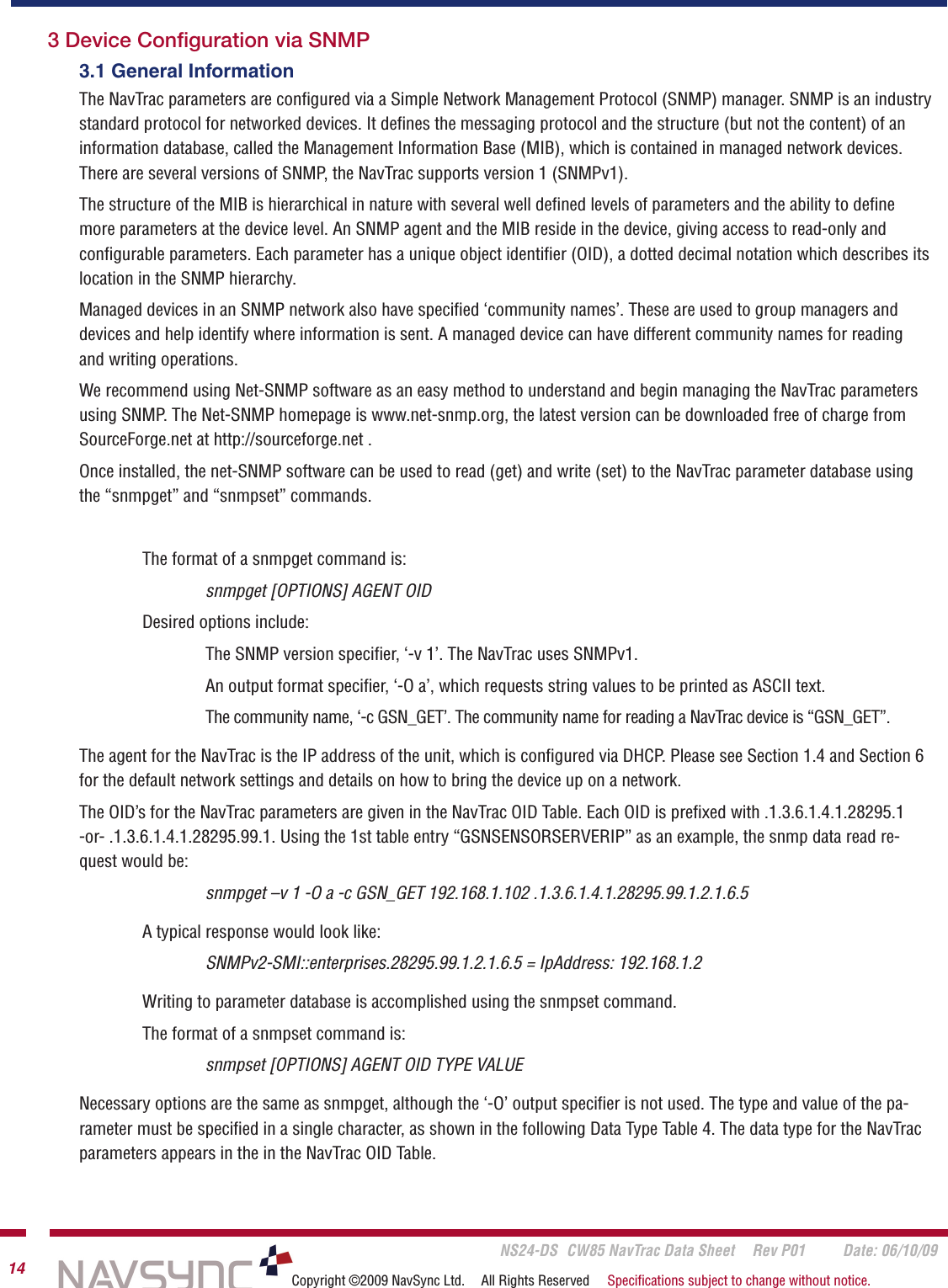       NS24-DS  CW85 NavTrac Data Sheet  Rev P01  Date: 06/10/0914 Copyright ©2009 NavSync Ltd.  All Rights Reserved  Speciﬁcations subject to change without notice.3.1 General InformationThe NavTrac parameters are conﬁgured via a Simple Network Management Protocol (SNMP) manager. SNMP is an industry standard protocol for networked devices. It deﬁnes the messaging protocol and the structure (but not the content) of an information database, called the Management Information Base (MIB), which is contained in managed network devices. There are several versions of SNMP, the NavTrac supports version 1 (SNMPv1).The structure of the MIB is hierarchical in nature with several well deﬁned levels of parameters and the ability to deﬁne more parameters at the device level. An SNMP agent and the MIB reside in the device, giving access to read-only and conﬁgurable parameters. Each parameter has a unique object identiﬁer (OID), a dotted decimal notation which describes its location in the SNMP hierarchy.Managed devices in an SNMP network also have speciﬁed ‘community names’. These are used to group managers and devices and help identify where information is sent. A managed device can have different community names for reading and writing operations.We recommend using Net-SNMP software as an easy method to understand and begin managing the NavTrac parameters using SNMP. The Net-SNMP homepage is www.net-snmp.org, the latest version can be downloaded free of charge from SourceForge.net at http://sourceforge.net .Once installed, the net-SNMP software can be used to read (get) and write (set) to the NavTrac parameter database using the “snmpget” and “snmpset” commands.The format of a snmpget command is:snmpget [OPTIONS] AGENT OIDDesired options include:The SNMP version speciﬁer, ‘-v 1’. The NavTrac uses SNMPv1.An output format speciﬁer, ‘-O a’, which requests string values to be printed as ASCII text.The community name, ‘-c GSN_GET’. The community name for reading a NavTrac device is “GSN_GET”.The agent for the NavTrac is the IP address of the unit, which is conﬁgured via DHCP. Please see Section 1.4 and Section 6 for the default network settings and details on how to bring the device up on a network.The OID’s for the NavTrac parameters are given in the NavTrac OID Table. Each OID is preﬁxed with .1.3.6.1.4.1.28295.1  -or- .1.3.6.1.4.1.28295.99.1. Using the 1st table entry “GSNSENSORSERVERIP” as an example, the snmp data read re-quest would be:snmpget –v 1 -O a -c GSN_GET 192.168.1.102 .1.3.6.1.4.1.28295.99.1.2.1.6.5A typical response would look like:SNMPv2-SMI::enterprises.28295.99.1.2.1.6.5 = IpAddress: 192.168.1.2Writing to parameter database is accomplished using the snmpset command.The format of a snmpset command is:snmpset [OPTIONS] AGENT OID TYPE VALUENecessary options are the same as snmpget, although the ‘-O’ output speciﬁer is not used. The type and value of the pa-rameter must be speciﬁed in a single character, as shown in the following Data Type Table 4. The data type for the NavTrac parameters appears in the in the NavTrac OID Table. 3 Device Conﬁguration via SNMP