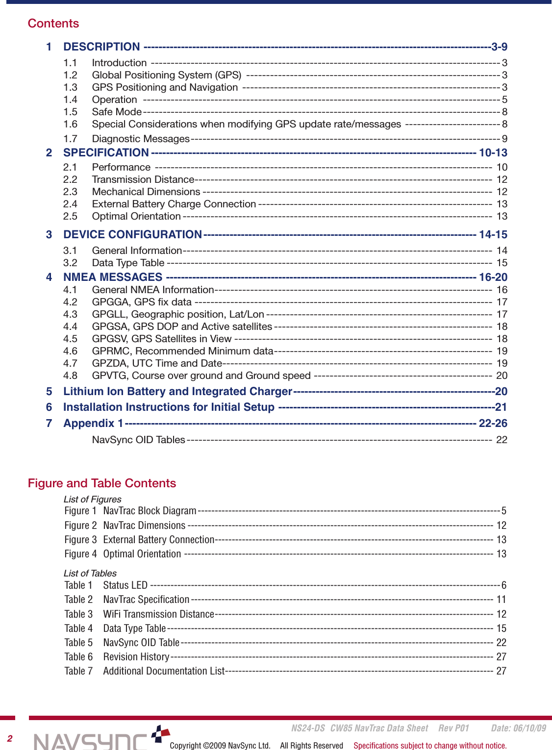       NS24-DS  CW85 NavTrac Data Sheet  Rev P01  Date: 06/10/092Copyright ©2009 NavSync Ltd.  All Rights Reserved  Speciﬁcations subject to change without notice.Figure and Table Contents    List of FiguresFigure 1  NavTrac Block Diagram -----------------------------------------------------------------------------------------5Figure 2  NavTrac Dimensions ------------------------------------------------------------------------------------------ 12Figure 3  External Battery Connection ---------------------------------------------------------------------------------- 13Figure 4  Optimal Orientation ------------------------------------------------------------------------------------------- 13    List of TablesTable 1  Status LED -------------------------------------------------------------------------------------------------------6Table 2  NavTrac Speciﬁcation ----------------------------------------------------------------------------------------- 11Table 3  WiFi Transmission Distance ---------------------------------------------------------------------------------- 12Table 4  Data Type Table ------------------------------------------------------------------------------------------------ 15Table 5  NavSync OID Table -------------------------------------------------------------------------------------------- 22Table 6  Revision History ----------------------------------------------------------------------------------------------- 27Table 7  Additional Documentation List ------------------------------------------------------------------------------- 27Contents    1  DESCRIPTION ---------------------------------------------------------------------------------------------3-9      1.1  Introduction  ---------------------------------------------------------------------------------------- 3      1.2  Global Positioning System (GPS)  ---------------------------------------------------------------- 3      1.3  GPS Positioning and Navigation  ----------------------------------------------------------------- 3      1.4  Operation  ------------------------------------------------------------------------------------------ 5      1.5  Safe Mode ------------------------------------------------------------------------------------------ 8      1.6  Special Considerations when modifying GPS update rate/messages ------------------------ 8      1.7  Diagnostic Messages ------------------------------------------------------------------------------ 9       2  SPECIFICATION --------------------------------------------------------------------------------------- 10-13      2.1  Performance  ------------------------------------------------------------------------------------- 10      2.2  Transmission Distance --------------------------------------------------------------------------- 12      2.3  Mechanical Dimensions ------------------------------------------------------------------------- 12      2.4  External Battery Charge Connection ----------------------------------------------------------- 13      2.5  Optimal Orientation ------------------------------------------------------------------------------ 13    3  DEVICE CONFIGURATION ------------------------------------------------------------------------- 14-15      3.1    General Information ------------------------------------------------------------------------------ 14      3.2  Data Type Table ---------------------------------------------------------------------------------- 15    4  NMEA MESSAGES ----------------------------------------------------------------------------------- 16-20         4.1  General NMEA Information ---------------------------------------------------------------------- 16      4.2  GPGGA, GPS ﬁx data --------------------------------------------------------------------------- 17      4.3  GPGLL, Geographic position, Lat/Lon --------------------------------------------------------- 17      4.4  GPGSA, GPS DOP and Active satellites ------------------------------------------------------- 18      4.5  GPGSV, GPS Satellites in View ----------------------------------------------------------------- 18      4.6  GPRMC, Recommended Minimum data ------------------------------------------------------- 19      4.7  GPZDA, UTC Time and Date -------------------------------------------------------------------- 19      4.8  GPVTG, Course over ground and Ground speed --------------------------------------------- 20    5  Lithium Ion Battery and Integrated Charger ------------------------------------------------------20    6  Installation Instructions for Initial Setup ----------------------------------------------------------21    7  Appendix 1 ---------------------------------------------------------------------------------------------- 22-26         NavSync OID Tables ----------------------------------------------------------------------------- 22