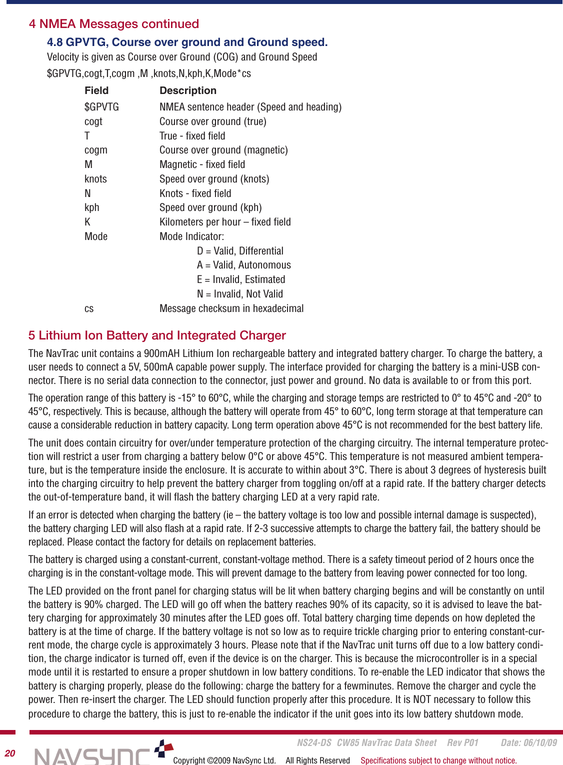       NS24-DS  CW85 NavTrac Data Sheet  Rev P01  Date: 06/10/0920 Copyright ©2009 NavSync Ltd.  All Rights Reserved  Speciﬁcations subject to change without notice.4.8 GPVTG, Course over ground and Ground speed.Velocity is given as Course over Ground (COG) and Ground Speed$GPVTG,cogt,T,cogm ,M ,knots,N,kph,K,Mode*csField   Description$GPVTG   NMEA sentence header (Speed and heading)cogt   Course over ground (true)T   True - ﬁxed ﬁeldcogm   Course over ground (magnetic)M   Magnetic - ﬁxed ﬁeldknots   Speed over ground (knots)N   Knots - ﬁxed ﬁeldkph   Speed over ground (kph)K   Kilometers per hour – ﬁxed ﬁeldMode  Mode Indicator:    D = Valid, Differential    A = Valid, Autonomous    E = Invalid, Estimated    N = Invalid, Not Validcs   Message checksum in hexadecimal4 NMEA Messages continued5 Lithium Ion Battery and Integrated ChargerThe NavTrac unit contains a 900mAH Lithium Ion rechargeable battery and integrated battery charger. To charge the battery, a user needs to connect a 5V, 500mA capable power supply. The interface provided for charging the battery is a mini-USB con-nector. There is no serial data connection to the connector, just power and ground. No data is available to or from this port.The operation range of this battery is -15° to 60°C, while the charging and storage temps are restricted to 0° to 45°C and -20° to 45°C, respectively. This is because, although the battery will operate from 45° to 60°C, long term storage at that temperature can cause a considerable reduction in battery capacity. Long term operation above 45°C is not recommended for the best battery life. The unit does contain circuitry for over/under temperature protection of the charging circuitry. The internal temperature protec-tion will restrict a user from charging a battery below 0°C or above 45°C. This temperature is not measured ambient tempera-ture, but is the temperature inside the enclosure. It is accurate to within about 3°C. There is about 3 degrees of hysteresis built into the charging circuitry to help prevent the battery charger from toggling on/off at a rapid rate. If the battery charger detects the out-of-temperature band, it will ﬂash the battery charging LED at a very rapid rate.If an error is detected when charging the battery (ie – the battery voltage is too low and possible internal damage is suspected), the battery charging LED will also ﬂash at a rapid rate. If 2-3 successive attempts to charge the battery fail, the battery should be replaced. Please contact the factory for details on replacement batteries.The battery is charged using a constant-current, constant-voltage method. There is a safety timeout period of 2 hours once the charging is in the constant-voltage mode. This will prevent damage to the battery from leaving power connected for too long.The LED provided on the front panel for charging status will be lit when battery charging begins and will be constantly on until the battery is 90% charged. The LED will go off when the battery reaches 90% of its capacity, so it is advised to leave the bat-tery charging for approximately 30 minutes after the LED goes off. Total battery charging time depends on how depleted the battery is at the time of charge. If the battery voltage is not so low as to require trickle charging prior to entering constant-cur-rent mode, the charge cycle is approximately 3 hours. Please note that if the NavTrac unit turns off due to a low battery condi-tion, the charge indicator is turned off, even if the device is on the charger. This is because the microcontroller is in a special mode until it is restarted to ensure a proper shutdown in low battery conditions. To re-enable the LED indicator that shows the battery is charging properly, please do the following: charge the battery for a fewminutes. Remove the charger and cycle the power. Then re-insert the charger. The LED should function properly after this procedure. It is NOT necessary to follow this procedure to charge the battery, this is just to re-enable the indicator if the unit goes into its low battery shutdown mode.