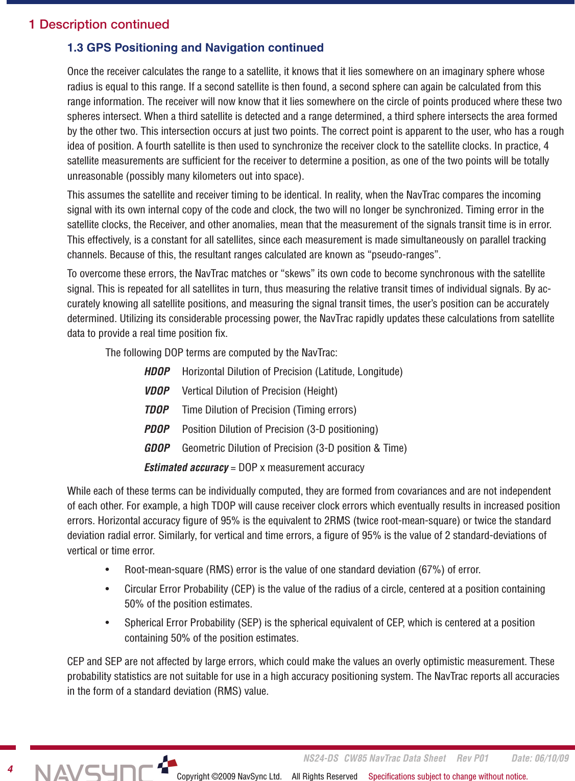       NS24-DS  CW85 NavTrac Data Sheet  Rev P01  Date: 06/10/094Copyright ©2009 NavSync Ltd.  All Rights Reserved  Speciﬁcations subject to change without notice.Once the receiver calculates the range to a satellite, it knows that it lies somewhere on an imaginary sphere whose radius is equal to this range. If a second satellite is then found, a second sphere can again be calculated from this range information. The receiver will now know that it lies somewhere on the circle of points produced where these two spheres intersect. When a third satellite is detected and a range determined, a third sphere intersects the area formed by the other two. This intersection occurs at just two points. The correct point is apparent to the user, who has a rough idea of position. A fourth satellite is then used to synchronize the receiver clock to the satellite clocks. In practice, 4 satellite measurements are sufﬁcient for the receiver to determine a position, as one of the two points will be totally unreasonable (possibly many kilometers out into space).This assumes the satellite and receiver timing to be identical. In reality, when the NavTrac compares the incoming signal with its own internal copy of the code and clock, the two will no longer be synchronized. Timing error in the satellite clocks, the Receiver, and other anomalies, mean that the measurement of the signals transit time is in error. This effectively, is a constant for all satellites, since each measurement is made simultaneously on parallel tracking channels. Because of this, the resultant ranges calculated are known as “pseudo-ranges”.To overcome these errors, the NavTrac matches or “skews” its own code to become synchronous with the satellite signal. This is repeated for all satellites in turn, thus measuring the relative transit times of individual signals. By ac-curately knowing all satellite positions, and measuring the signal transit times, the user’s position can be accurately determined. Utilizing its considerable processing power, the NavTrac rapidly updates these calculations from satellite data to provide a real time position ﬁx.   The following DOP terms are computed by the NavTrac:  HDOP   Horizontal Dilution of Precision (Latitude, Longitude)  VDOP   Vertical Dilution of Precision (Height)  TDOP   Time Dilution of Precision (Timing errors)  PDOP   Position Dilution of Precision (3-D positioning)  GDOP   Geometric Dilution of Precision (3-D position &amp; Time)  Estimated accuracy = DOP x measurement accuracyWhile each of these terms can be individually computed, they are formed from covariances and are not independent of each other. For example, a high TDOP will cause receiver clock errors which eventually results in increased position errors. Horizontal accuracy ﬁgure of 95% is the equivalent to 2RMS (twice root-mean-square) or twice the standard deviation radial error. Similarly, for vertical and time errors, a ﬁgure of 95% is the value of 2 standard-deviations of vertical or time error.Root-mean-square (RMS) error is the value of one standard deviation (67%) of error.Circular Error Probability (CEP) is the value of the radius of a circle, centered at a position containing 50% of the position estimates.Spherical Error Probability (SEP) is the spherical equivalent of CEP, which is centered at a position  containing 50% of the position estimates.CEP and SEP are not affected by large errors, which could make the values an overly optimistic measurement. These probability statistics are not suitable for use in a high accuracy positioning system. The NavTrac reports all accuracies in the form of a standard deviation (RMS) value.•••1 Description continued1.3 GPS Positioning and Navigation continued