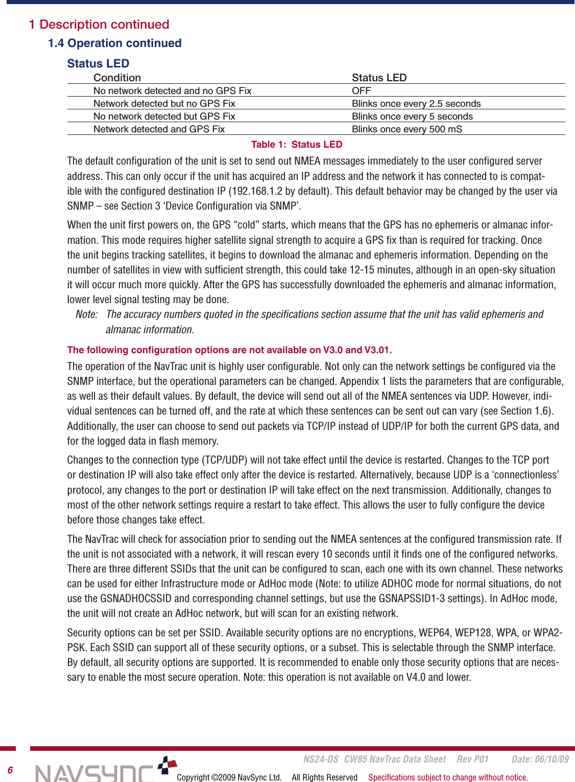       NS24-DS  CW85 NavTrac Data Sheet  Rev P01  Date: 06/10/096Copyright ©2009 NavSync Ltd.  All Rights Reserved  Speciﬁcations subject to change without notice.  1.4 Operation continued    Status LED  Condition        Status LED  No network detected and no GPS Fix    OFF  Network detected but no GPS Fix    Blinks once every 2.5 seconds  No network detected but GPS Fix    Blinks once every 5 seconds  Network detected and GPS Fix    Blinks once every 500 mSTable 1:  Status LED The default conﬁguration of the unit is set to send out NMEA messages immediately to the user conﬁgured server address. This can only occur if the unit has acquired an IP address and the network it has connected to is compat-ible with the conﬁgured destination IP (192.168.1.2 by default). This default behavior may be changed by the user via SNMP – see Section 3 ‘Device Conﬁguration via SNMP’.When the unit ﬁrst powers on, the GPS “cold” starts, which means that the GPS has no ephemeris or almanac infor-mation. This mode requires higher satellite signal strength to acquire a GPS ﬁx than is required for tracking. Once the unit begins tracking satellites, it begins to download the almanac and ephemeris information. Depending on the number of satellites in view with sufﬁcient strength, this could take 12-15 minutes, although in an open-sky situation it will occur much more quickly. After the GPS has successfully downloaded the ephemeris and almanac information, lower level signal testing may be done.     Note:   The accuracy numbers quoted in the speciﬁcations section assume that the unit has valid ephemeris and    almanac information.     The following conﬁguration options are not available on V3.0 and V3.01.The operation of the NavTrac unit is highly user conﬁgurable. Not only can the network settings be conﬁgured via the SNMP interface, but the operational parameters can be changed. Appendix 1 lists the parameters that are conﬁgurable, as well as their default values. By default, the device will send out all of the NMEA sentences via UDP. However, indi-vidual sentences can be turned off, and the rate at which these sentences can be sent out can vary (see Section 1.6). Additionally, the user can choose to send out packets via TCP/IP instead of UDP/IP for both the current GPS data, and for the logged data in ﬂash memory.Changes to the connection type (TCP/UDP) will not take effect until the device is restarted. Changes to the TCP port or destination IP will also take effect only after the device is restarted. Alternatively, because UDP is a ‘connectionless’ protocol, any changes to the port or destination IP will take effect on the next transmission. Additionally, changes to most of the other network settings require a restart to take effect. This allows the user to fully conﬁgure the device before those changes take effect.The NavTrac will check for association prior to sending out the NMEA sentences at the conﬁgured transmission rate. If the unit is not associated with a network, it will rescan every 10 seconds until it ﬁnds one of the conﬁgured networks. There are three different SSIDs that the unit can be conﬁgured to scan, each one with its own channel. These networks can be used for either Infrastructure mode or AdHoc mode (Note: to utilize ADHOC mode for normal situations, do not use the GSNADHOCSSID and corresponding channel settings, but use the GSNAPSSID1-3 settings). In AdHoc mode, the unit will not create an AdHoc network, but will scan for an existing network. Security options can be set per SSID. Available security options are no encryptions, WEP64, WEP128, WPA, or WPA2-PSK. Each SSID can support all of these security options, or a subset. This is selectable through the SNMP interface. By default, all security options are supported. It is recommended to enable only those security options that are neces-sary to enable the most secure operation. Note: this operation is not available on V4.0 and lower. 1 Description continued