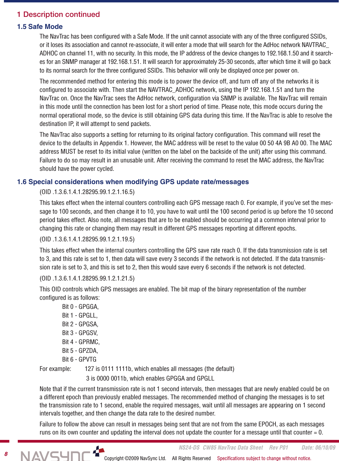       NS24-DS  CW85 NavTrac Data Sheet  Rev P01  Date: 06/10/098Copyright ©2009 NavSync Ltd.  All Rights Reserved  Speciﬁcations subject to change without notice.1 Description continued 1.5 Safe ModeThe NavTrac has been conﬁgured with a Safe Mode. If the unit cannot associate with any of the three conﬁgured SSIDs, or it loses its association and cannot re-associate, it will enter a mode that will search for the AdHoc network NAVTRAC_ADHOC on channel 11, with no security. In this mode, the IP address of the device changes to 192.168.1.50 and it search-es for an SNMP manager at 192.168.1.51. It will search for approximately 25-30 seconds, after which time it will go back to its normal search for the three conﬁgured SSIDs. This behavior will only be displayed once per power on.The recommended method for entering this mode is to power the device off, and turn off any of the networks it is conﬁgured to associate with. Then start the NAVTRAC_ADHOC network, using the IP 192.168.1.51 and turn the NavTrac on. Once the NavTrac sees the AdHoc network, conﬁguration via SNMP is available. The NavTrac will remain in this mode until the connection has been lost for a short period of time. Please note, this mode occurs during the normal operational mode, so the device is still obtaining GPS data during this time. If the NavTrac is able to resolve the destination IP, it will attempt to send packets.The NavTrac also supports a setting for returning to its original factory conﬁguration. This command will reset the device to the defaults in Appendix 1. However, the MAC address will be reset to the value 00 50 4A 9B A0 00. The MAC address MUST be reset to its initial value (written on the label on the backside of the unit) after using this command. Failure to do so may result in an unusable unit. After receiving the command to reset the MAC address, the NavTrac should have the power cycled. 1.6 Special considerations when modifying GPS update rate/messages(OID .1.3.6.1.4.1.28295.99.1.2.1.16.5)This takes effect when the internal counters controlling each GPS message reach 0. For example, if you’ve set the mes-sage to 100 seconds, and then change it to 10, you have to wait until the 100 second period is up before the 10 second period takes effect. Also note, all messages that are to be enabled should be occurring at a common interval prior to changing this rate or changing them may result in different GPS messages reporting at different epochs. (OID .1.3.6.1.4.1.28295.99.1.2.1.19.5)This takes effect when the internal counters controlling the GPS save rate reach 0. If the data transmission rate is set to 3, and this rate is set to 1, then data will save every 3 seconds if the network is not detected. If the data transmis-sion rate is set to 3, and this is set to 2, then this would save every 6 seconds if the network is not detected. (OID .1.3.6.1.4.1.28295.99.1.2.1.21.5)This OID controls which GPS messages are enabled. The bit map of the binary representation of the number  conﬁgured is as follows:Bit 0 - GPGGA, Bit 1 - GPGLL, Bit 2 - GPGSA, Bit 3 - GPGSV, Bit 4 - GPRMC, Bit 5 - GPZDA, Bit 6 - GPVTG For example:  127 is 0111 1111b, which enables all messages (the default)      3 is 0000 0011b, which enables GPGGA and GPGLL Note that if the current transmission rate is not 1 second intervals, then messages that are newly enabled could be on a different epoch than previously enabled messages. The recommended method of changing the messages is to set the transmission rate to 1 second, enable the required messages, wait until all messages are appearing on 1 second intervals together, and then change the data rate to the desired number. Failure to follow the above can result in messages being sent that are not from the same EPOCH, as each messages runs on its own counter and updating the interval does not update the counter for a message until that counter = 0.