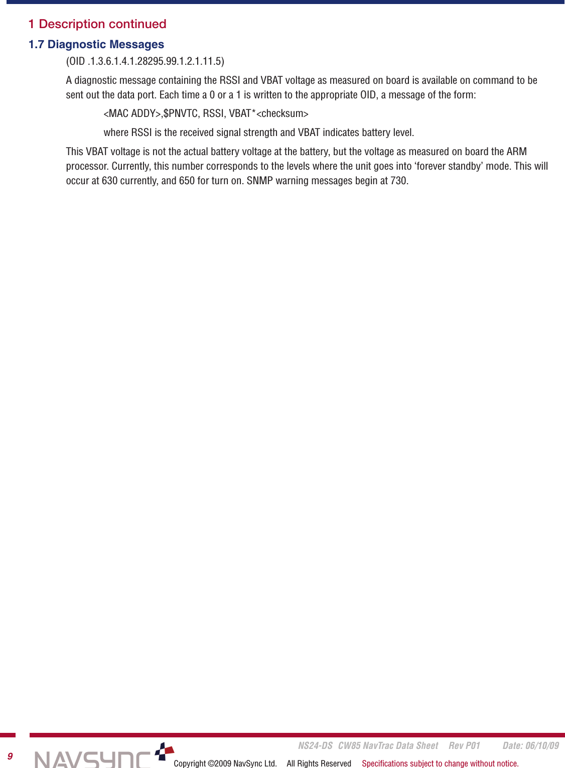       NS24-DS  CW85 NavTrac Data Sheet  Rev P01  Date: 06/10/099Copyright ©2009 NavSync Ltd.  All Rights Reserved  Speciﬁcations subject to change without notice.1 Description continued1.7 Diagnostic Messages(OID .1.3.6.1.4.1.28295.99.1.2.1.11.5)A diagnostic message containing the RSSI and VBAT voltage as measured on board is available on command to be sent out the data port. Each time a 0 or a 1 is written to the appropriate OID, a message of the form:&lt;MAC ADDY&gt;,$PNVTC, RSSI, VBAT*&lt;checksum&gt;where RSSI is the received signal strength and VBAT indicates battery level.This VBAT voltage is not the actual battery voltage at the battery, but the voltage as measured on board the ARM processor. Currently, this number corresponds to the levels where the unit goes into ‘forever standby’ mode. This will occur at 630 currently, and 650 for turn on. SNMP warning messages begin at 730. 