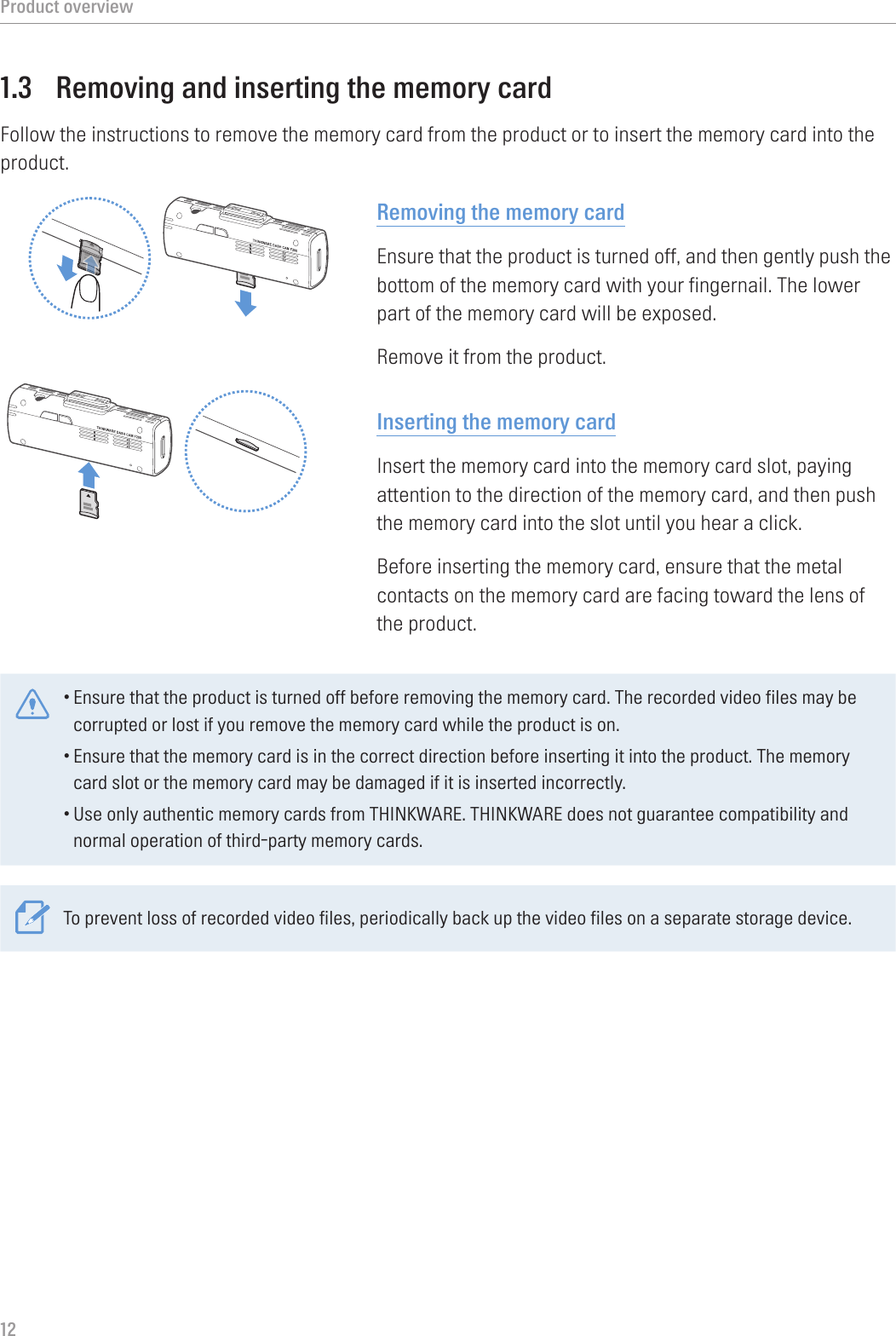 Product overview121.3  Removing and inserting the memory cardFollow the instructions to remove the memory card from the product or to insert the memory card into the product.Removing the memory cardEnsure that the product is turned off, and then gently push the bottom of the memory card with your fingernail. The lower part of the memory card will be exposed.Remove it from the product.Inserting the memory cardInsert the memory card into the memory card slot, paying attention to the direction of the memory card, and then push the memory card into the slot until you hear a click.Before inserting the memory card, ensure that the metal contacts on the memory card are facing toward the lens of the product.•Ensure that the product is turned off before removing the memory card. The recorded video files may be corrupted or lost if you remove the memory card while the product is on.•Ensure that the memory card is in the correct direction before inserting it into the product. The memory card slot or the memory card may be damaged if it is inserted incorrectly.•Use only authentic memory cards from THINKWARE. THINKWARE does not guarantee compatibility and normal operation of third-party memory cards.To prevent loss of recorded video files, periodically back up the video files on a separate storage device.