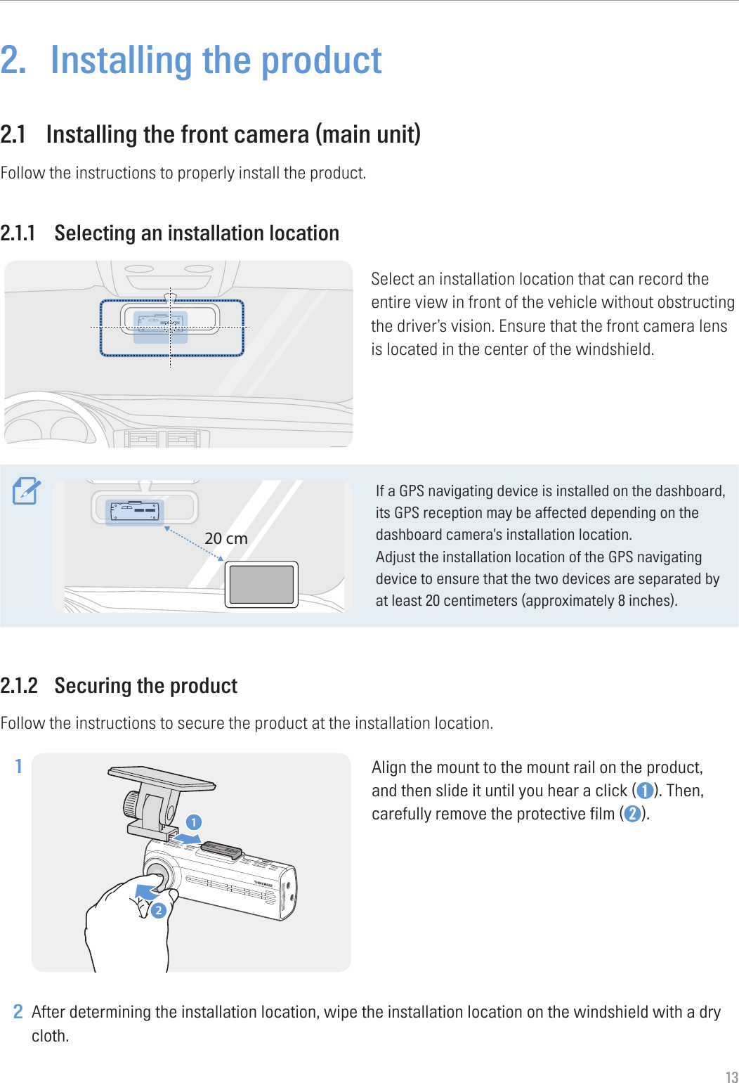 132.  Installing the product2.1  Installing the front camera (main unit)Follow the instructions to properly install the product.2.1.1  Selecting an installation locationSelect an installation location that can record the entire view in front of the vehicle without obstructing the driver’s vision. Ensure that the front camera lens is located in the center of the windshield.20 cmIf a GPS navigating device is installed on the dashboard, its GPS reception may be affected depending on the dashboard camera&apos;s installation location.Adjust the installation location of the GPS navigating device to ensure that the two devices are separated by at least 20 centimeters (approximately 8 inches).2.1.2  Securing the productFollow the instructions to secure the product at the installation location.1 12Align the mount to the mount rail on the product, and then slide it until you hear a click (➊). Then, carefully remove the protective film (➋). 2 After determining the installation location, wipe the installation location on the windshield with a dry cloth.