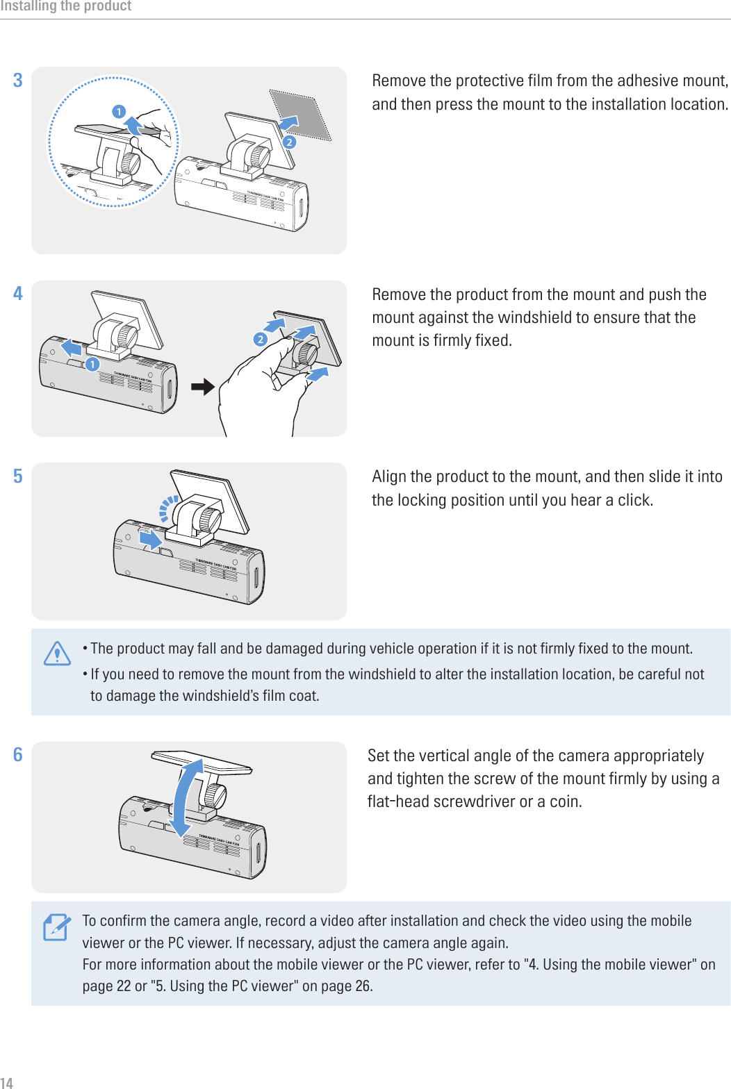 Installing the product143 12Remove the protective film from the adhesive mount, and then press the mount to the installation location.4 12Remove the product from the mount and push the mount against the windshield to ensure that the mount is firmly fixed.5 Align the product to the mount, and then slide it into the locking position until you hear a click. •The product may fall and be damaged during vehicle operation if it is not firmly fixed to the mount.•If you need to remove the mount from the windshield to alter the installation location, be careful not to damage the windshield’s film coat.6 Set the vertical angle of the camera appropriately and tighten the screw of the mount firmly by using a flat-head screwdriver or a coin.To confirm the camera angle, record a video after installation and check the video using the mobile viewer or the PC viewer. If necessary, adjust the camera angle again.For more information about the mobile viewer or the PC viewer, refer to &quot;4. Using the mobile viewer&quot; on page 22 or &quot;5. Using the PC viewer&quot; on page 26.