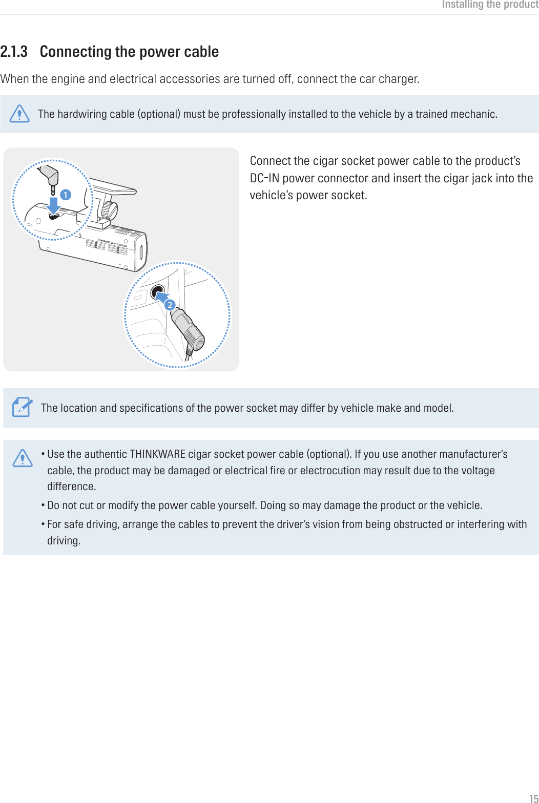 Installing the product152.1.3  Connecting the power cableWhen the engine and electrical accessories are turned off, connect the car charger.The hardwiring cable (optional) must be professionally installed to the vehicle by a trained mechanic. 21Connect the cigar socket power cable to the product’s DC-IN power connector and insert the cigar jack into the vehicle’s power socket.The location and specifications of the power socket may differ by vehicle make and model.•Use the authentic THINKWARE cigar socket power cable (optional). If you use another manufacturer&apos;s cable, the product may be damaged or electrical fire or electrocution may result due to the voltage difference.•Do not cut or modify the power cable yourself. Doing so may damage the product or the vehicle.•For safe driving, arrange the cables to prevent the driver&apos;s vision from being obstructed or interfering with driving. 