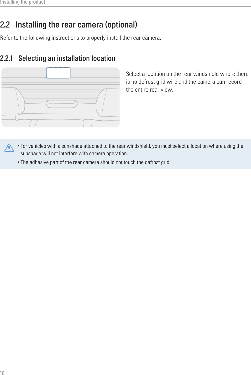 Installing the product162.2  Installing the rear camera (optional)Refer to the following instructions to properly install the rear camera.2.2.1  Selecting an installation locationSelect a location on the rear windshield where there is no defrost grid wire and the camera can record the entire rear view.•For vehicles with a sunshade attached to the rear windshield, you must select a location where using the sunshade will not interfere with camera operation.•The adhesive part of the rear camera should not touch the defrost grid. 