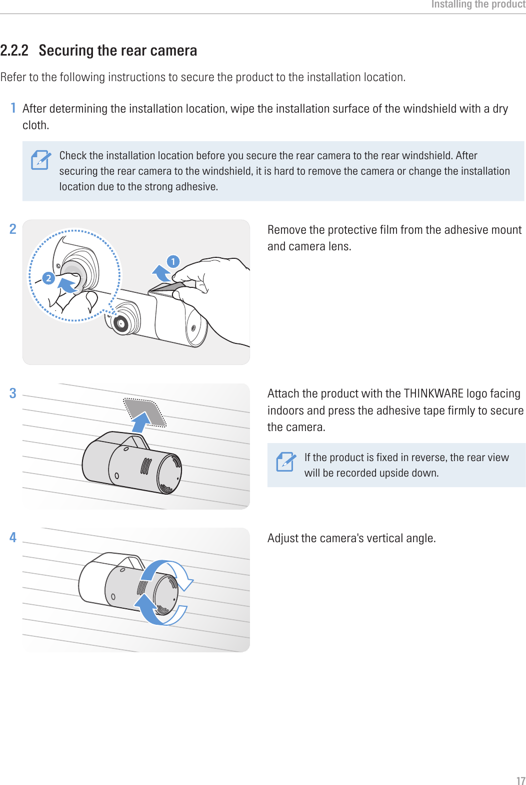 Installing the product172.2.2  Securing the rear cameraRefer to the following instructions to secure the product to the installation location.1 After determining the installation location, wipe the installation surface of the windshield with a dry cloth.Check the installation location before you secure the rear camera to the rear windshield. After securing the rear camera to the windshield, it is hard to remove the camera or change the installation location due to the strong adhesive. 2 21Remove the protective film from the adhesive mount and camera lens.3 Attach the product with the THINKWARE logo facing indoors and press the adhesive tape firmly to secure the camera.If the product is fixed in reverse, the rear view will be recorded upside down.4 Adjust the camera&apos;s vertical angle.