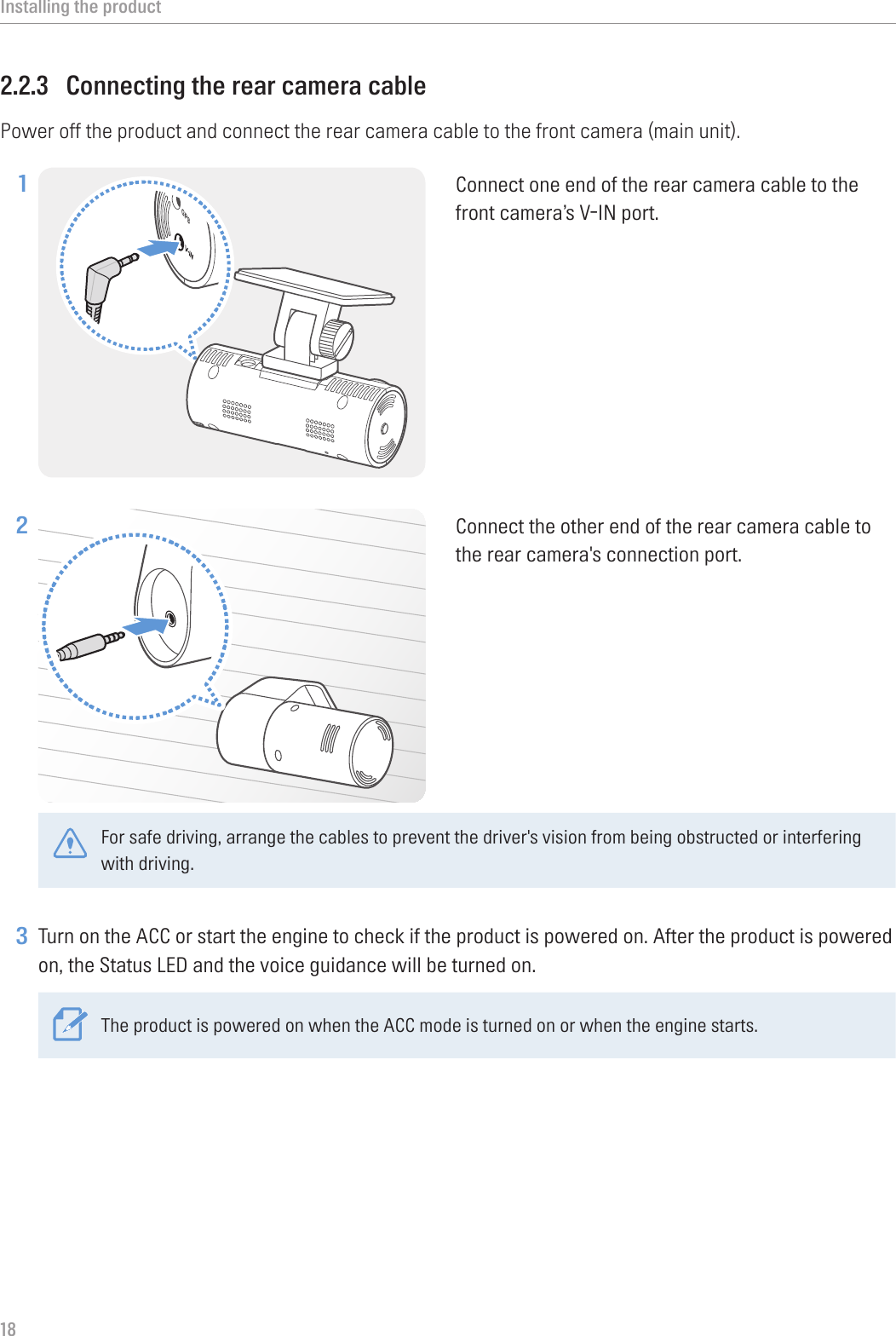 Installing the product182.2.3  Connecting the rear camera cablePower off the product and connect the rear camera cable to the front camera (main unit).1 Connect one end of the rear camera cable to the front camera’s V-IN port.2 Connect the other end of the rear camera cable to the rear camera&apos;s connection port. For safe driving, arrange the cables to prevent the driver&apos;s vision from being obstructed or interfering with driving. 3 Turn on the ACC or start the engine to check if the product is powered on. After the product is powered on, the Status LED and the voice guidance will be turned on.The product is powered on when the ACC mode is turned on or when the engine starts.