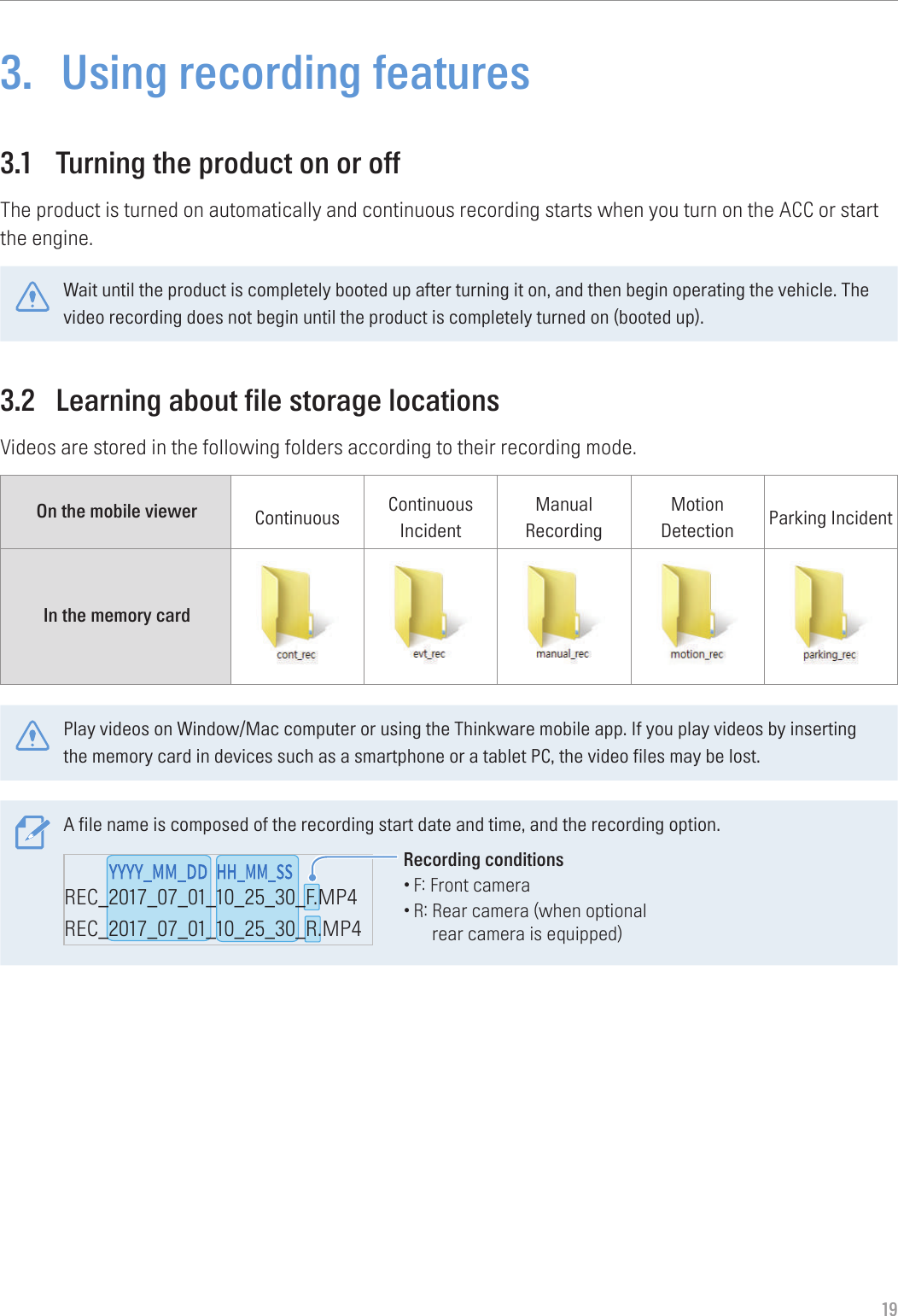 193.  Using recording features3.1  Turning the product on or offThe product is turned on automatically and continuous recording starts when you turn on the ACC or start the engine.Wait until the product is completely booted up after turning it on, and then begin operating the vehicle. The video recording does not begin until the product is completely turned on (booted up).3.2  Learning about file storage locationsVideos are stored in the following folders according to their recording mode.On the mobile viewer Continuous Continuous IncidentManual RecordingMotion Detection Parking IncidentIn the memory card Play videos on Window/Mac computer or using the Thinkware mobile app. If you play videos by inserting the memory card in devices such as a smartphone or a tablet PC, the video files may be lost.A file name is composed of the recording start date and time, and the recording option.REC_2017_07_01_10_25_30_F.MP4REC_2017_07_01_10_25_30_R.MP4REC_2017_07_01_10_25_30_GS.MP4Recording conditions•F: Front camera•R:  Rear camera (when optional rear camera is equipped)
