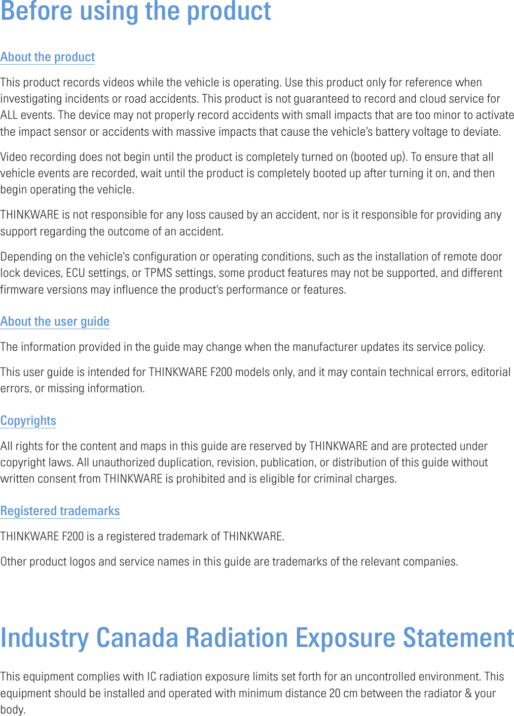 Before using the productAbout the productThis product records videos while the vehicle is operating. Use this product only for reference when investigating incidents or road accidents. This product is not guaranteed to record and cloud service for ALL events. The device may not properly record accidents with small impacts that are too minor to activate the impact sensor or accidents with massive impacts that cause the vehicle’s battery voltage to deviate.Video recording does not begin until the product is completely turned on (booted up). To ensure that all vehicle events are recorded, wait until the product is completely booted up after turning it on, and then begin operating the vehicle.THINKWARE is not responsible for any loss caused by an accident, nor is it responsible for providing any support regarding the outcome of an accident.Depending on the vehicle&apos;s configuration or operating conditions, such as the installation of remote door lock devices, ECU settings, or TPMS settings, some product features may not be supported, and different firmware versions may influence the product&apos;s performance or features.About the user guideThe information provided in the guide may change when the manufacturer updates its service policy.This user guide is intended for THINKWARE F200 models only, and it may contain technical errors, editorial errors, or missing information.CopyrightsAll rights for the content and maps in this guide are reserved by THINKWARE and are protected under copyright laws. All unauthorized duplication, revision, publication, or distribution of this guide without written consent from THINKWARE is prohibited and is eligible for criminal charges.Registered trademarksTHINKWARE F200 is a registered trademark of THINKWARE.Other product logos and service names in this guide are trademarks of the relevant companies.Industry Canada Radiation Exposure Statement This equipment complies with IC radiation exposure limits set forth for an uncontrolled environment. This equipment should be installed and operated with minimum distance 20 cm between the radiator &amp; your body. 
