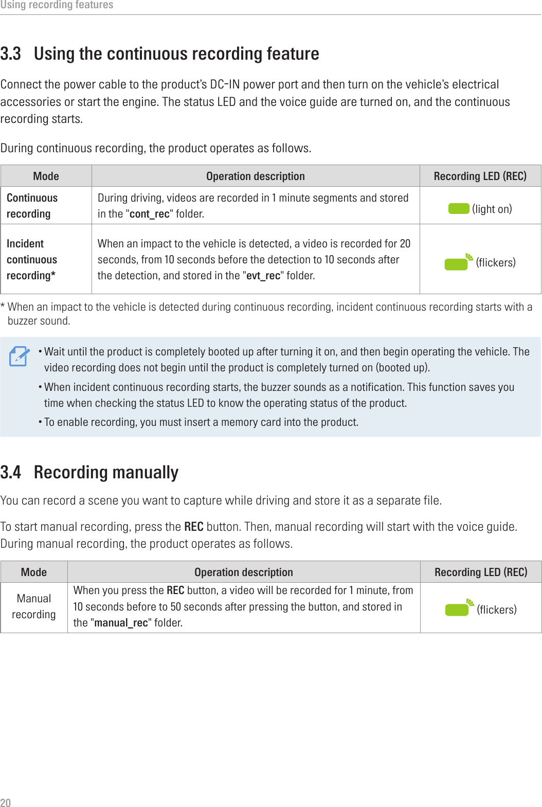 Using recording features203.3  Using the continuous recording featureConnect the power cable to the product’s DC-IN power port and then turn on the vehicle’s electrical accessories or start the engine. The status LED and the voice guide are turned on, and the continuous recording starts.During continuous recording, the product operates as follows.Mode Operation description Recording LED (REC)Continuous recording During driving, videos are recorded in 1 minute segments and stored in the &quot;cont_rec&quot; folder.  (light on)Incident continuous recording*When an impact to the vehicle is detected, a video is recorded for 20 seconds, from 10 seconds before the detection to 10 seconds after the detection, and stored in the &quot;evt_rec&quot; folder.  (flickers)*  When an impact to the vehicle is detected during continuous recording, incident continuous recording starts with a buzzer sound.•Wait until the product is completely booted up after turning it on, and then begin operating the vehicle. The video recording does not begin until the product is completely turned on (booted up).•When incident continuous recording starts, the buzzer sounds as a notification. This function saves you time when checking the status LED to know the operating status of the product.•To enable recording, you must insert a memory card into the product.3.4  Recording manuallyYou can record a scene you want to capture while driving and store it as a separate file.To start manual recording, press the REC button. Then, manual recording will start with the voice guide. During manual recording, the product operates as follows.Mode Operation description Recording LED (REC)Manual recordingWhen you press the REC button, a video will be recorded for 1 minute, from 10 seconds before to 50 seconds after pressing the button, and stored in the &quot;manual_rec&quot; folder.   (flickers)
