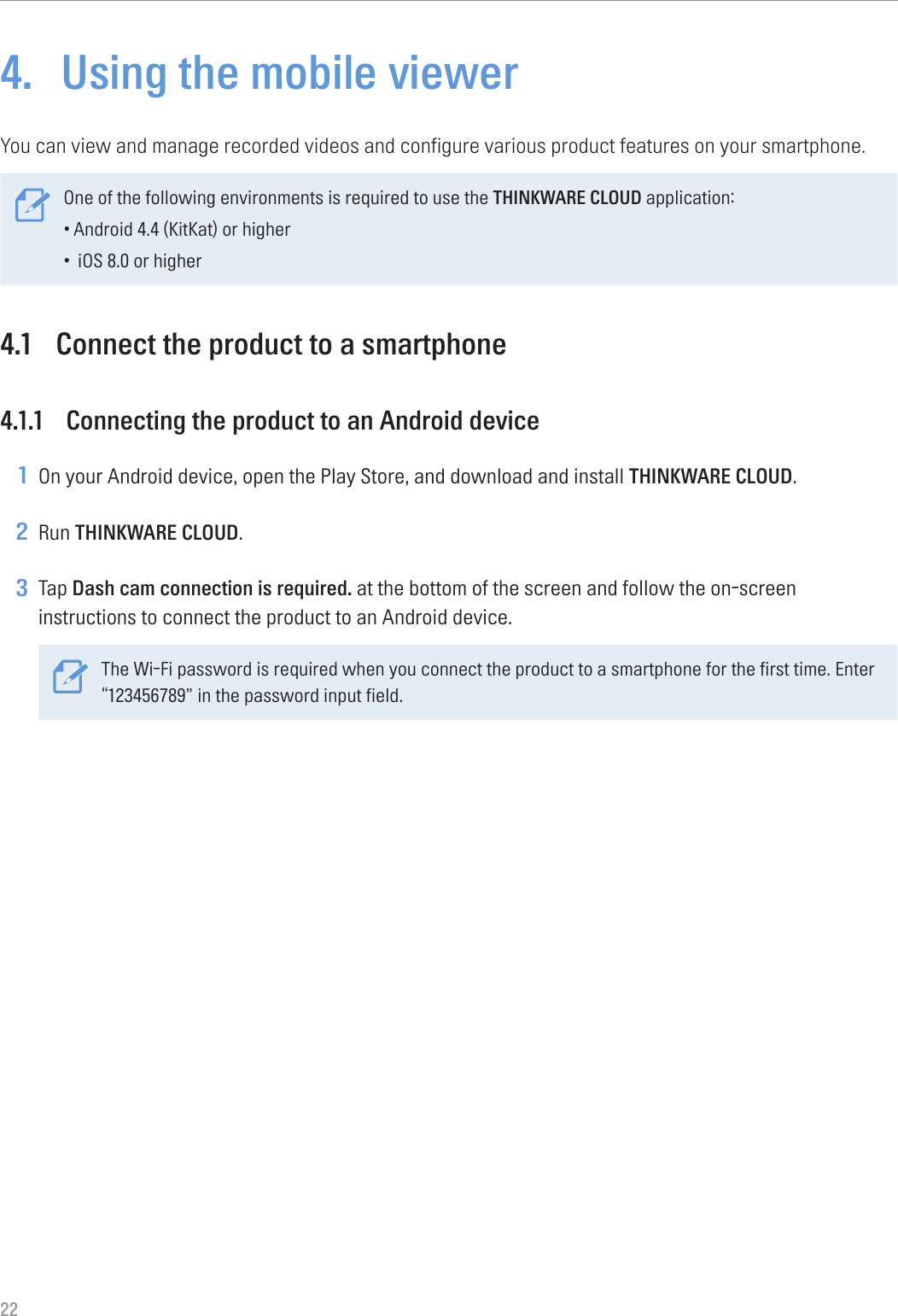 224.  Using the mobile viewerYou can view and manage recorded videos and configure various product features on your smartphone. One of the following environments is required to use the THINKWARE CLOUD application:•Android 4.4 (KitKat) or higher• iOS 8.0 or higher4.1  Connect the product to a smartphone4.1.1  Connecting the product to an Android device1 On your Android device, open the Play Store, and download and install THINKWARE CLOUD.2 Run THINKWARE CLOUD.3 Tap Dash cam connection is required. at the bottom of the screen and follow the on-screen instructions to connect the product to an Android device.The Wi-Fi password is required when you connect the product to a smartphone for the first time. Enter “123456789” in the password input field.