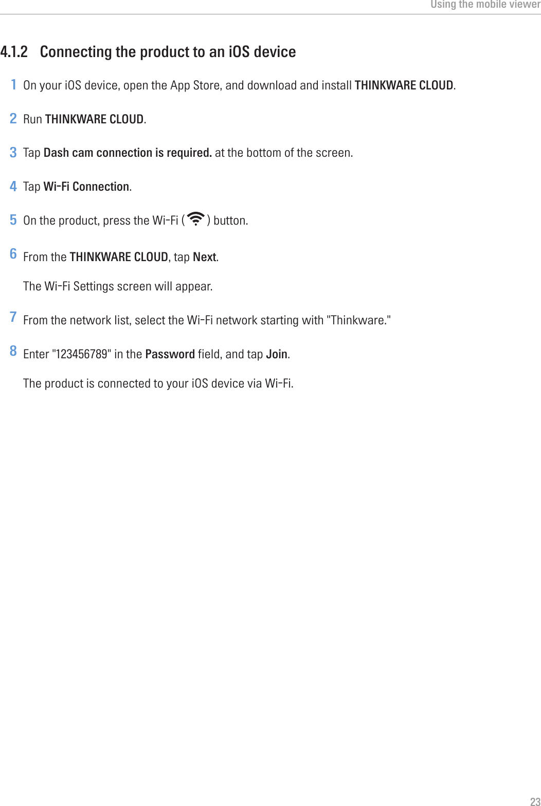Using the mobile viewer234.1.2  Connecting the product to an iOS device1 On your iOS device, open the App Store, and download and install THINKWARE CLOUD.2 Run THINKWARE CLOUD.3 Tap Dash cam connection is required. at the bottom of the screen.4 Tap Wi-Fi Connection.5 On the product, press the Wi-Fi ( ) button.6 From the THINKWARE CLOUD, tap Next.The Wi-Fi Settings screen will appear.7 From the network list, select the Wi-Fi network starting with &quot;Thinkware.&quot;8 Enter &quot;123456789&quot; in the Password field, and tap Join.The product is connected to your iOS device via Wi-Fi.