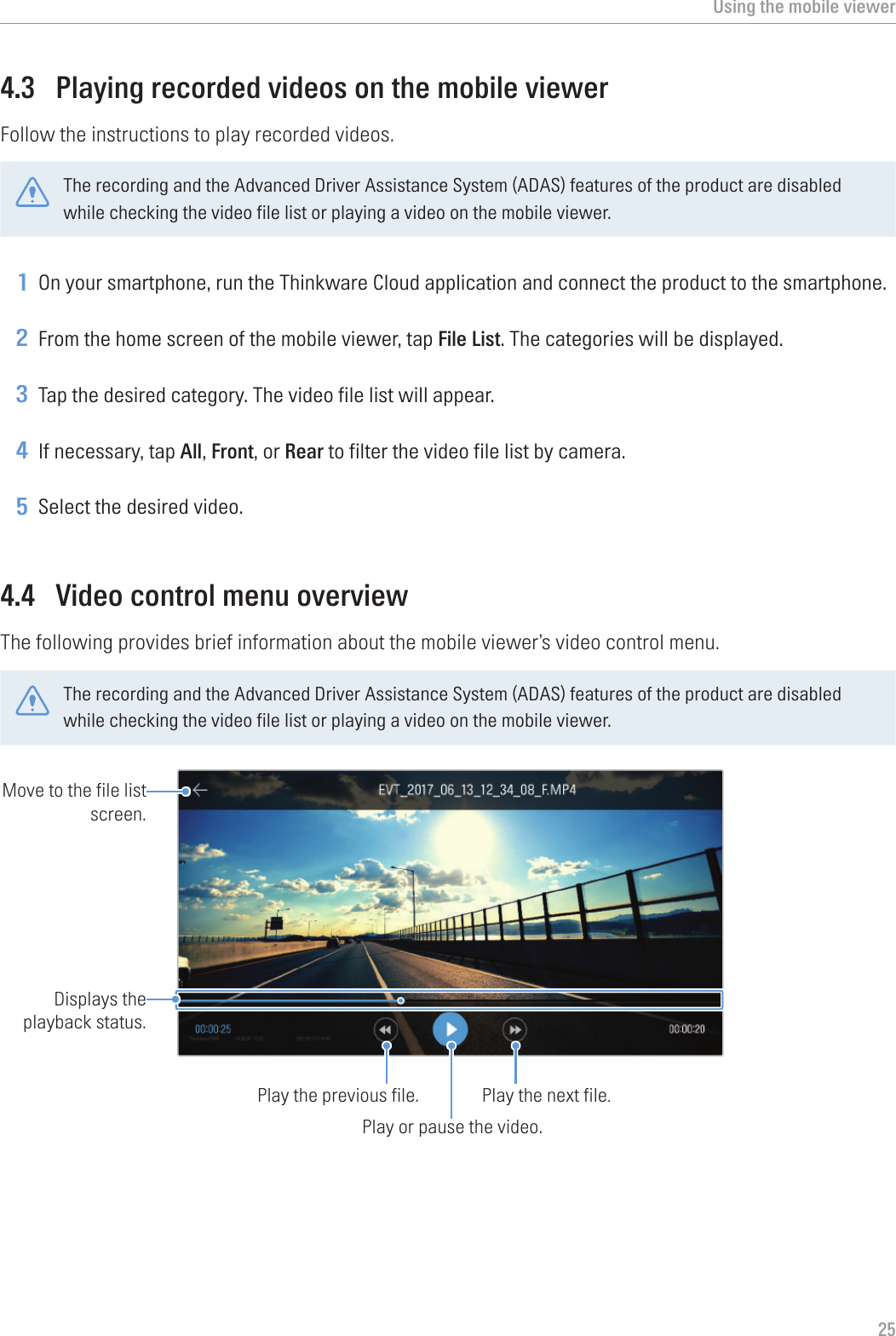 Using the mobile viewer254.3  Playing recorded videos on the mobile viewerFollow the instructions to play recorded videos.The recording and the Advanced Driver Assistance System (ADAS) features of the product are disabled while checking the video file list or playing a video on the mobile viewer.1 On your smartphone, run the Thinkware Cloud application and connect the product to the smartphone.2 From the home screen of the mobile viewer, tap File List. The categories will be displayed.3 Tap the desired category. The video file list will appear.4 If necessary, tap All, Front, or Rear to filter the video file list by camera.5 Select the desired video.4.4  Video control menu overviewThe following provides brief information about the mobile viewer’s video control menu.The recording and the Advanced Driver Assistance System (ADAS) features of the product are disabled while checking the video file list or playing a video on the mobile viewer.Play or pause the video.Play the next file.Play the previous file.Displays the playback status.Move to the file list screen.