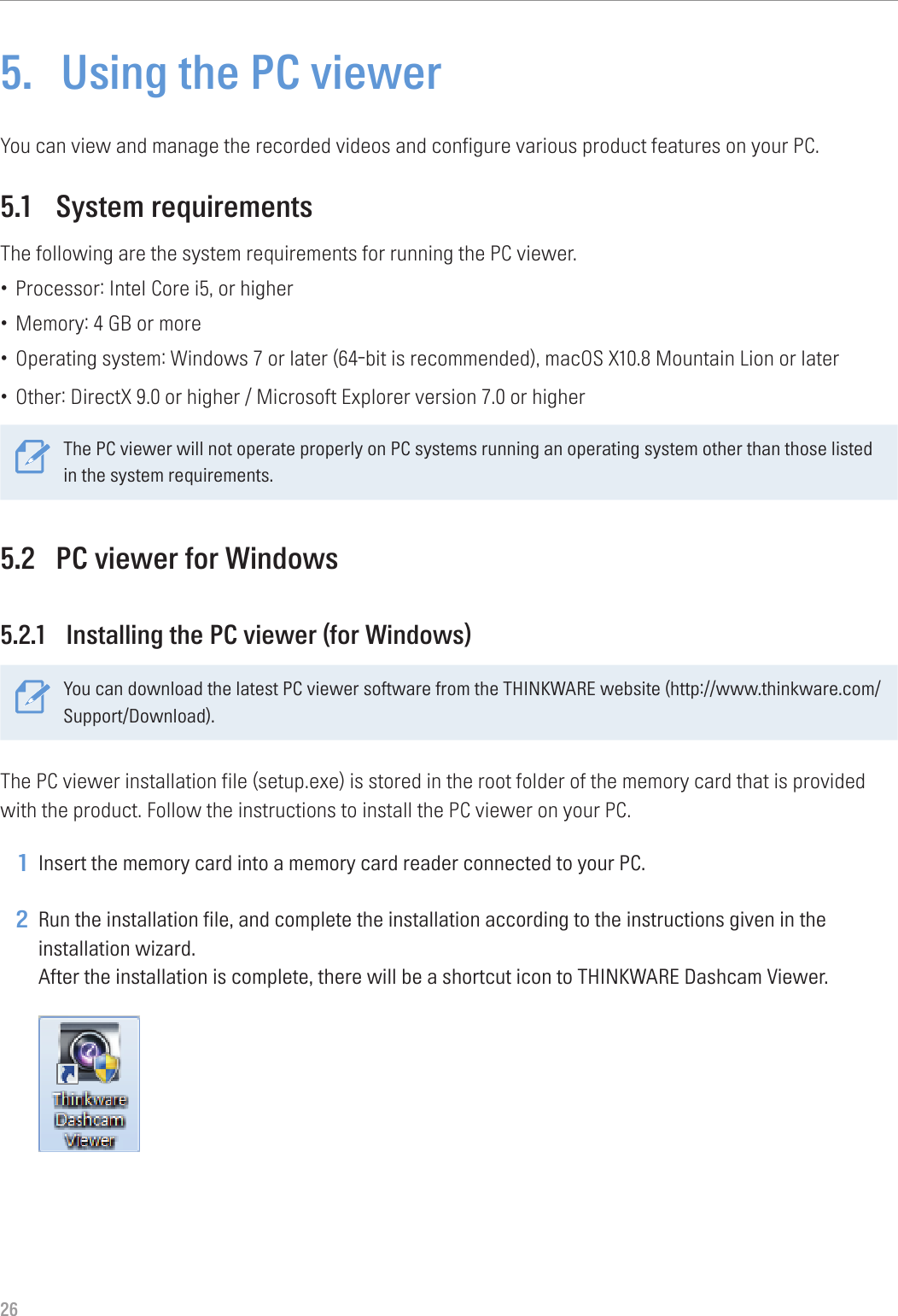 265.  Using the PC viewerYou can view and manage the recorded videos and configure various product features on your PC.5.1  System requirementsThe following are the system requirements for running the PC viewer.• Processor: Intel Core i5, or higher• Memory: 4 GB or more• Operating system: Windows 7 or later (64-bit is recommended), macOS X10.8 Mountain Lion or later• Other: DirectX 9.0 or higher / Microsoft Explorer version 7.0 or higherThe PC viewer will not operate properly on PC systems running an operating system other than those listed in the system requirements. 5.2  PC viewer for Windows5.2.1  Installing the PC viewer (for Windows)You can download the latest PC viewer software from the THINKWARE website (http://www.thinkware.com/Support/Download).The PC viewer installation file (setup.exe) is stored in the root folder of the memory card that is provided with the product. Follow the instructions to install the PC viewer on your PC.1 Insert the memory card into a memory card reader connected to your PC.2 Run the installation file, and complete the installation according to the instructions given in the installation wizard. After the installation is complete, there will be a shortcut icon to THINKWARE Dashcam Viewer. 