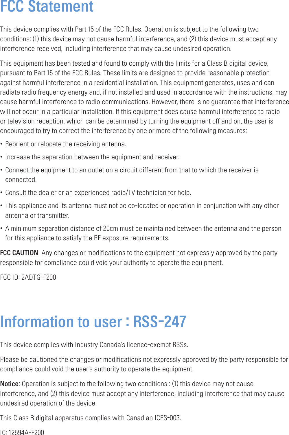 FCC StatementThis device complies with Part 15 of the FCC Rules. Operation is subject to the following two conditions: (1) this device may not cause harmful interference, and (2) this device must accept any interference received, including interference that may cause undesired operation.This equipment has been tested and found to comply with the limits for a Class B digital device, pursuant to Part 15 of the FCC Rules. These limits are designed to provide reasonable protection against harmful interference in a residential installation. This equipment generates, uses and can radiate radio frequency energy and, if not installed and used in accordance with the instructions, may cause harmful interference to radio communications. However, there is no guarantee that interference will not occur in a particular installation. If this equipment does cause harmful interference to radio or television reception, which can be determined by turning the equipment off and on, the user is encouraged to try to correct the interference by one or more of the following measures:•Reorient or relocate the receiving antenna.•Increase the separation between the equipment and receiver.•Connect the equipment to an outlet on a circuit different from that to which the receiver isconnected.•Consult the dealer or an experienced radio/TV technician for help.•This appliance and its antenna must not be co-located or operation in conjunction with any otherantenna or transmitter.•A minimum separation distance of 20cm must be maintained between the antenna and the personfor this appliance to satisfy the RF exposure requirements.FCC CAUTION: Any changes or modifications to the equipment not expressly approved by the party responsible for compliance could void your authority to operate the equipment.FCC ID: 2ADTG-F200Information to user : RSS-247This device complies with Industry Canada’s licence-exempt RSSs.Please be cautioned the changes or modifications not expressly approved by the party responsible for compliance could void the user’s authority to operate the equipment.Notice: Operation is subject to the following two conditions : (1) this device may not cause interference, and (2) this device must accept any interference, including interference that may cause undesired operation of the device.This Class B digital apparatus complies with Canadian ICES-003.IC: 12594A-F200