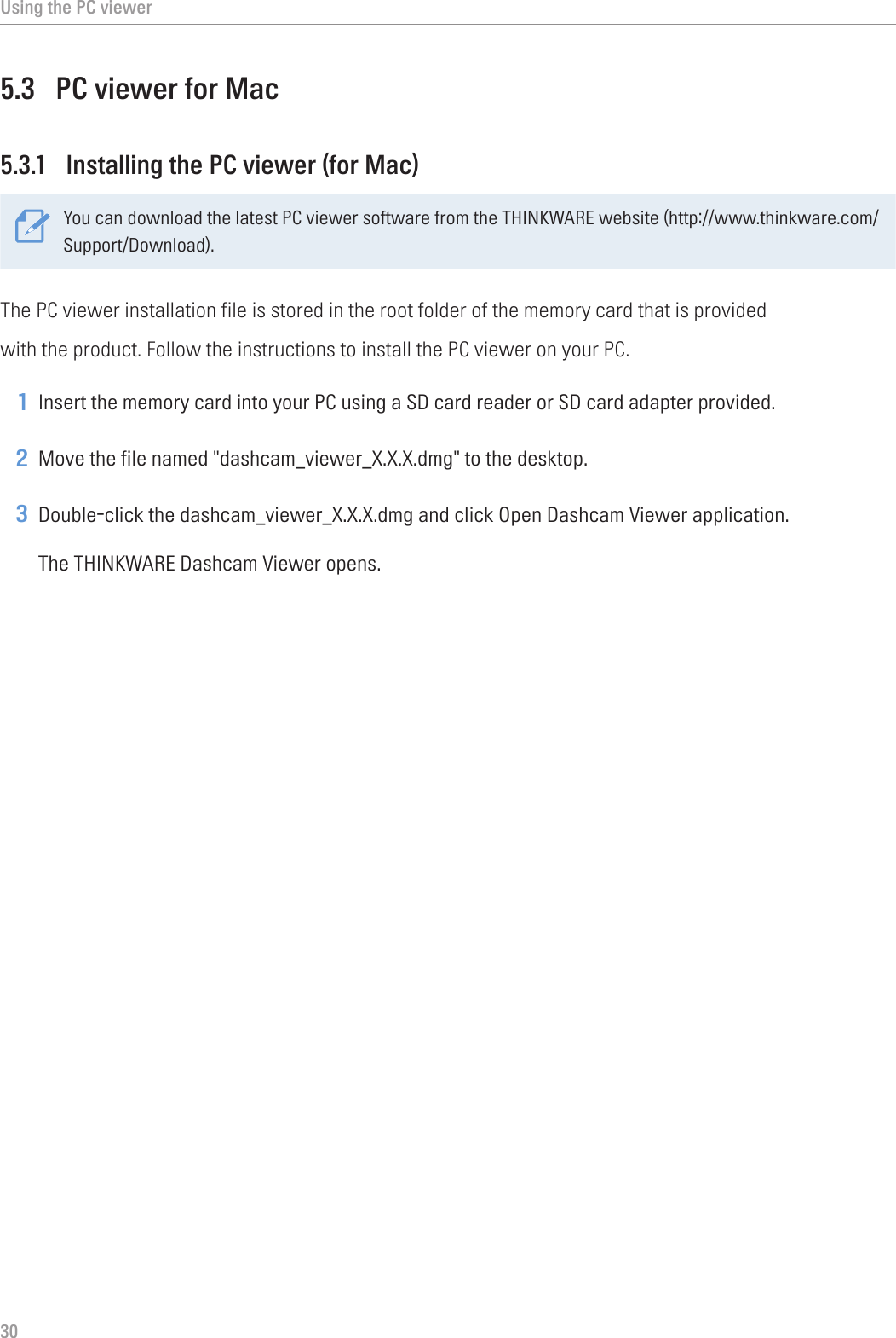 Using the PC viewer305.3  PC viewer for Mac5.3.1  Installing the PC viewer (for Mac)You can download the latest PC viewer software from the THINKWARE website (http://www.thinkware.com/Support/Download).The PC viewer installation file is stored in the root folder of the memory card that is providedwith the product. Follow the instructions to install the PC viewer on your PC.1 Insert the memory card into your PC using a SD card reader or SD card adapter provided.2 Move the file named &quot;dashcam_viewer_X.X.X.dmg&quot; to the desktop.3 Double-click the dashcam_viewer_X.X.X.dmg and click Open Dashcam Viewer application.The THINKWARE Dashcam Viewer opens.