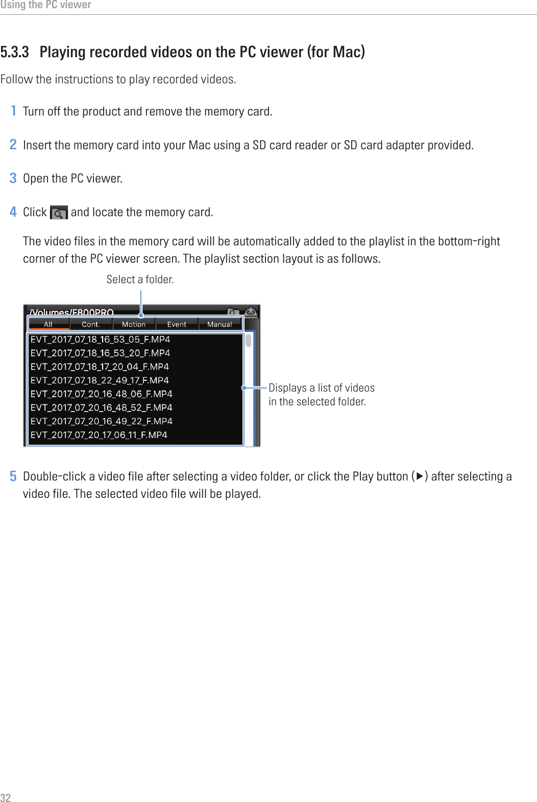 Using the PC viewer325.3.3  Playing recorded videos on the PC viewer (for Mac)Follow the instructions to play recorded videos.1 Turn off the product and remove the memory card.2 Insert the memory card into your Mac using a SD card reader or SD card adapter provided.3 Open the PC viewer.4 Click   and locate the memory card.The video files in the memory card will be automatically added to the playlist in the bottom-right corner of the PC viewer screen. The playlist section layout is as follows.Select a folder.Displays a list of videos in the selected folder.5 Double-clickavideofileafterselectingavideofolder,orclickthePlaybutton(▶)afterselectingavideo file. The selected video file will be played.