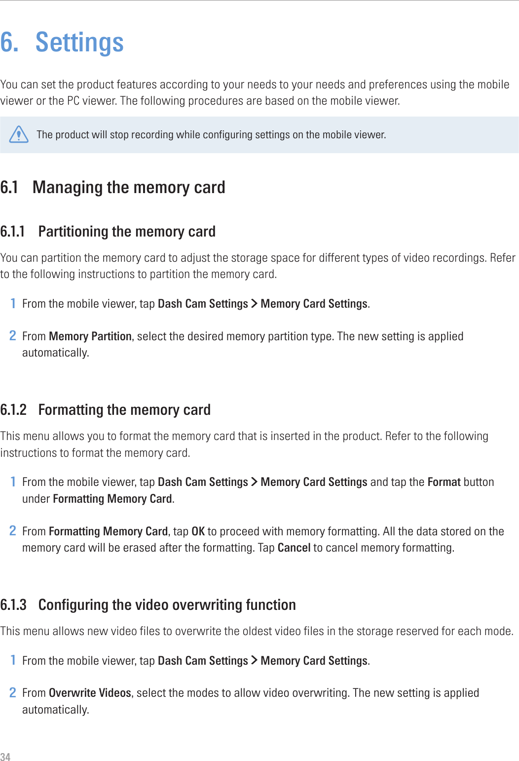 346.  SettingsYou can set the product features according to your needs to your needs and preferences using the mobile viewer or the PC viewer. The following procedures are based on the mobile viewer.The product will stop recording while configuring settings on the mobile viewer.6.1  Managing the memory card6.1.1  Partitioning the memory cardYou can partition the memory card to adjust the storage space for different types of video recordings. Refer to the following instructions to partition the memory card.1 From the mobile viewer, tap Dash Cam Settings &gt; Memory Card Settings.2 From Memory Partition, select the desired memory partition type. The new setting is applied automatically.6.1.2  Formatting the memory cardThis menu allows you to format the memory card that is inserted in the product. Refer to the following instructions to format the memory card.1 From the mobile viewer, tap Dash Cam Settings &gt; Memory Card Settings and tap the Format button under Formatting Memory Card.2 From Formatting Memory Card, tap OK to proceed with memory formatting. All the data stored on the memory card will be erased after the formatting. Tap Cancel to cancel memory formatting.6.1.3  Configuring the video overwriting functionThis menu allows new video files to overwrite the oldest video files in the storage reserved for each mode.1 From the mobile viewer, tap Dash Cam Settings &gt; Memory Card Settings.2 From Overwrite Videos, select the modes to allow video overwriting. The new setting is applied automatically.