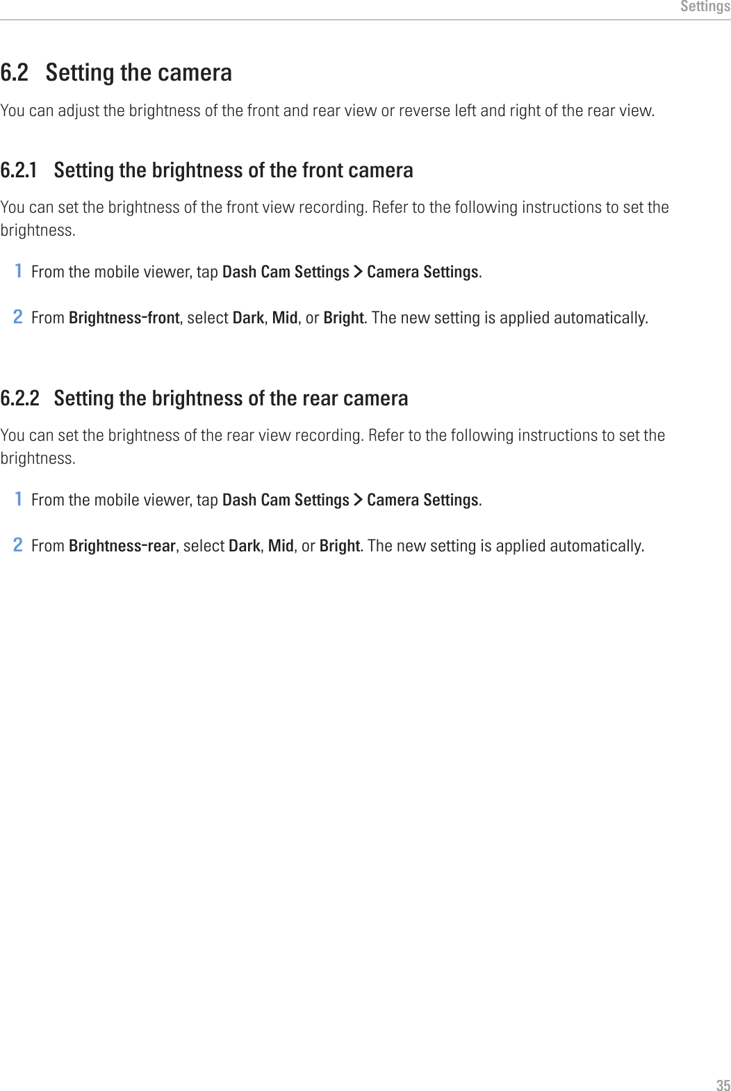 Settings356.2  Setting the cameraYou can adjust the brightness of the front and rear view or reverse left and right of the rear view.6.2.1  Setting the brightness of the front cameraYou can set the brightness of the front view recording. Refer to the following instructions to set the brightness.1 From the mobile viewer, tap Dash Cam Settings &gt; Camera Settings.2 From Brightness-front, select Dark, Mid, or Bright. The new setting is applied automatically.6.2.2  Setting the brightness of the rear cameraYou can set the brightness of the rear view recording. Refer to the following instructions to set the brightness.1 From the mobile viewer, tap Dash Cam Settings &gt; Camera Settings.2 From Brightness-rear, select Dark, Mid, or Bright. The new setting is applied automatically.