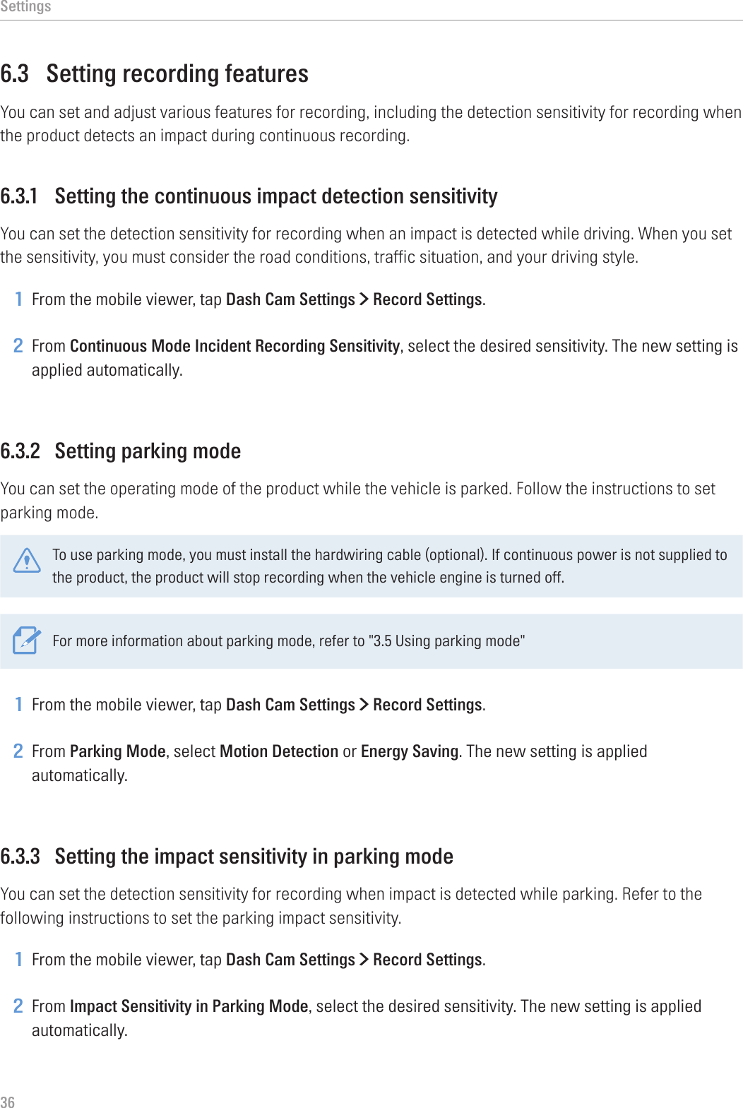 Settings366.3  Setting recording featuresYou can set and adjust various features for recording, including the detection sensitivity for recording when the product detects an impact during continuous recording.6.3.1  Setting the continuous impact detection sensitivityYou can set the detection sensitivity for recording when an impact is detected while driving. When you set the sensitivity, you must consider the road conditions, traffic situation, and your driving style.1 From the mobile viewer, tap Dash Cam Settings &gt; Record Settings.2 From Continuous Mode Incident Recording Sensitivity, select the desired sensitivity. The new setting is applied automatically.6.3.2  Setting parking modeYou can set the operating mode of the product while the vehicle is parked. Follow the instructions to set parking mode.To use parking mode, you must install the hardwiring cable (optional). If continuous power is not supplied to the product, the product will stop recording when the vehicle engine is turned off.For more information about parking mode, refer to &quot;3.5 Using parking mode&quot;1 From the mobile viewer, tap Dash Cam Settings &gt; Record Settings.2 From Parking Mode, select Motion Detection or Energy Saving. The new setting is applied automatically.6.3.3  Setting the impact sensitivity in parking modeYou can set the detection sensitivity for recording when impact is detected while parking. Refer to the following instructions to set the parking impact sensitivity.1 From the mobile viewer, tap Dash Cam Settings &gt; Record Settings.2 From Impact Sensitivity in Parking Mode, select the desired sensitivity. The new setting is applied automatically.