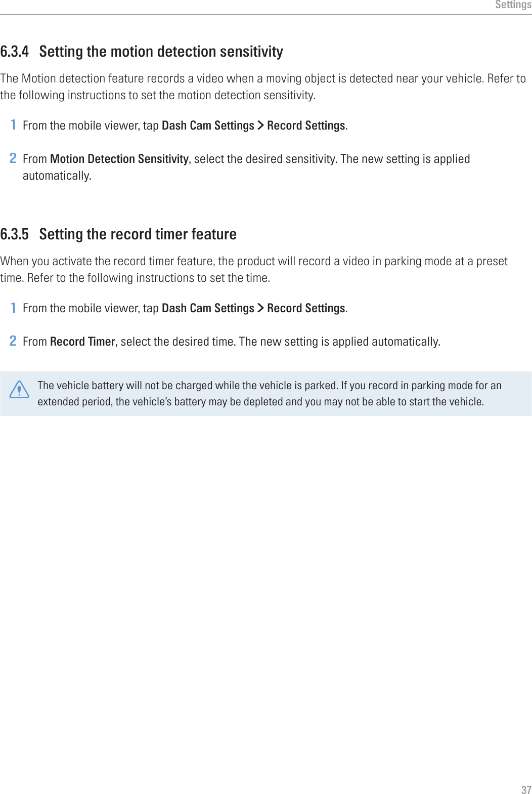 Settings376.3.4  Setting the motion detection sensitivityThe Motion detection feature records a video when a moving object is detected near your vehicle. Refer to the following instructions to set the motion detection sensitivity.1 From the mobile viewer, tap Dash Cam Settings &gt; Record Settings.2 From Motion Detection Sensitivity, select the desired sensitivity. The new setting is applied automatically.6.3.5  Setting the record timer featureWhen you activate the record timer feature, the product will record a video in parking mode at a preset time. Refer to the following instructions to set the time.1 From the mobile viewer, tap Dash Cam Settings &gt; Record Settings.2 From Record Timer, select the desired time. The new setting is applied automatically.The vehicle battery will not be charged while the vehicle is parked. If you record in parking mode for an extended period, the vehicle’s battery may be depleted and you may not be able to start the vehicle.